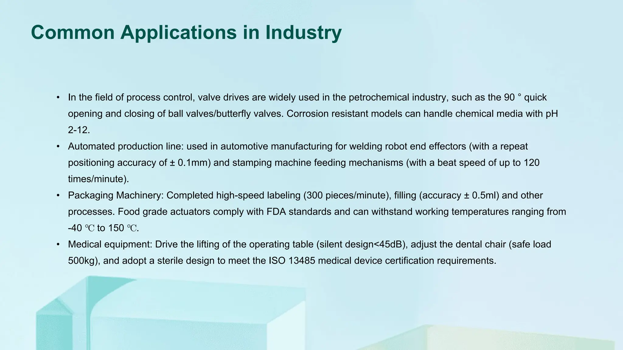 Common Applications in Industry
• In the field of process control, valve drives are widely used in the petrochemical industry, such as the 90 ° quick
opening and closing of ball valves/butterfly valves. Corrosion resistant models can handle chemical media with pH
2-12.
• Automated production line: used in automotive manufacturing for welding robot end effectors (with a repeat
positioning accuracy of ± 0.1mm) and stamping machine feeding mechanisms (with a beat speed of up to 120
times/minute).
• Packaging Machinery: Completed high-speed labeling (300 pieces/minute), filling (accuracy ± 0.5ml) and other
processes. Food grade actuators comply with FDA standards and can withstand working temperatures ranging from
-40 ℃ to 150 ℃.
• Medical equipment: Drive the lifting of the operating table (silent design<45dB), adjust the dental chair (safe load
500kg), and adopt a sterile design to meet the ISO 13485 medical device certification requirements.
 