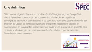 Une déﬁnition
“ L’économie régénérative est un modèle d’activités agissant pour l’intégrité du
vivant, humain et non-humain, et soutenant la vitalité des écosystèmes
écologiques et sociaux avec lesquels il co construit, dans une spatialité déﬁnie. Sa
création de valeur se caractérise par une prospérité écologique, sociale et
économique, en intégrant le renouvellement continu, en qualité et en quantité, des
matériaux, de l’énergie, des ressources naturelles et des capacités vivantes
humaines et non-humaines. ”
 