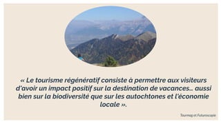 « Le tourisme régénératif consiste à permettre aux visiteurs
d'avoir un impact positif sur la destination de vacances… aussi
bien sur la biodiversité que sur les autochtones et l'économie
locale ».
Tourmag et Futuroscopie
 