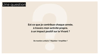 Une question
Est ce que je contribue chaque année,
à travers mon activité propre,
à un impact positif sur le Vivant ?
De manière unitaire ? Répétée ? Ampliﬁée ?
 