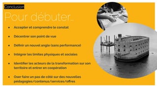 Pour débuter…
Conclusion
● Accepter et comprendre le constat
● Décentrer son point de vue
● Déﬁnir un nouvel angle (sans performance)
● Intégrer les limites physiques et sociales
● Identiﬁer les acteurs de la transformation sur son
territoire et entrer en coopération
● Oser faire un pas de côté sur des nouvelles
pédagogies/contenus/services/oﬀres
 