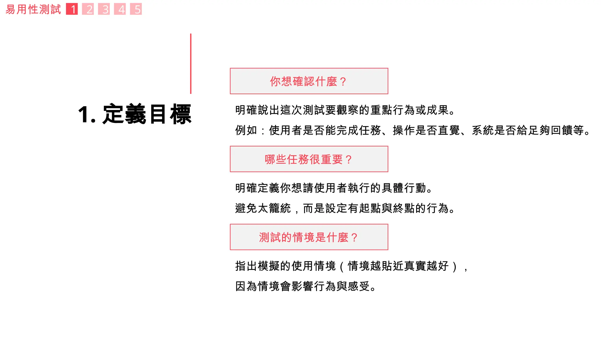 1. 定義目標
易用性測試 1 2 3 4 5
你想確認什麼？
哪些任務很重要？
測試的情境是什麼？
明確說出這次測試要觀察的重點行為或成果。
例如：使用者是否能完成任務、操作是否直覺、系統是否給足夠回饋等。
明確定義你想請使用者執行的具體行動。
避免太籠統，而是設定有起點與終點的行為。
指出模擬的使用情境（情境越貼近真實越好），
因為情境會影響行為與感受。
 