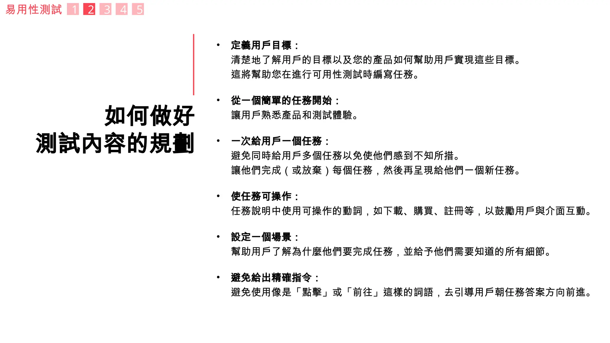 如何做好
測試內容的規劃
• 定義用戶目標：
清楚地了解用戶的目標以及您的產品如何幫助用戶實現這些目標。
這將幫助您在進行可用性測試時編寫任務。
• 從一個簡單的任務開始：
讓用戶熟悉產品和測試體驗。
• 一次給用戶一個任務：
避免同時給用戶多個任務以免使他們感到不知所措。
讓他們完成（或放棄）每個任務，然後再呈現給他們一個新任務。
• 使任務可操作：
任務說明中使用可操作的動詞，如下載、購買、註冊等，以鼓勵用戶與介面互動。
• 設定一個場景：
幫助用戶了解為什麼他們要完成任務，並給予他們需要知道的所有細節。
• 避免給出精確指令：
避免使用像是「點擊」或「前往」這樣的詞語，去引導用戶朝任務答案方向前進。
易用性測試 1 2 3 4 5
 
