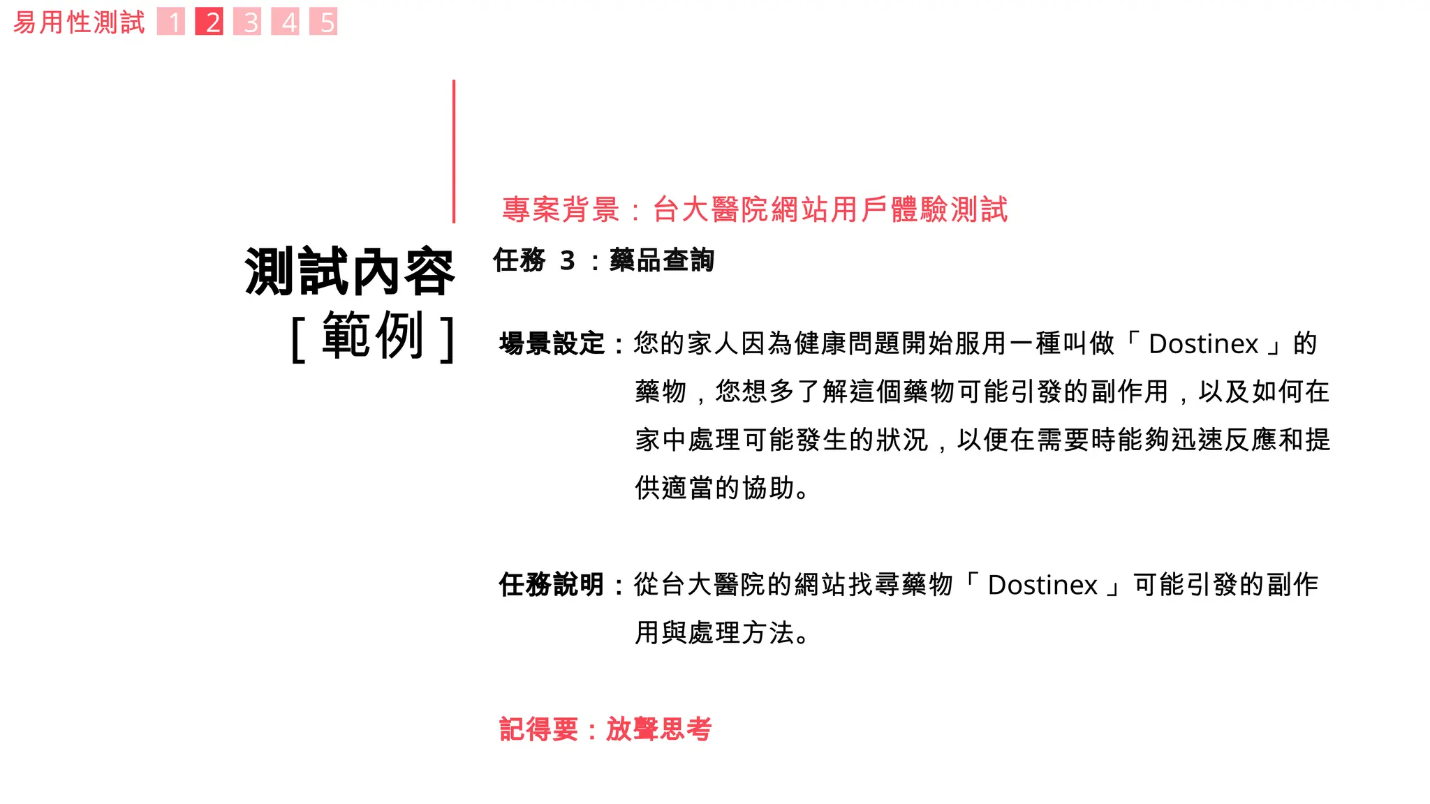 測試內容
[ 範例 ]
任務 3 ：藥品查詢
場景設定：您的家人因為健康問題開始服用一種叫做「 Dostinex 」的
藥物，您想多了解這個藥物可能引發的副作用，以及如何在
家中處理可能發生的狀況，以便在需要時能夠迅速反應和提
供適當的協助。
任務說明：從台大醫院的網站找尋藥物「 Dostinex 」可能引發的副作
用與處理方法。
記得要：放聲思考
易用性測試 1 2 3 4 5
專案背景：台大醫院網站用戶體驗測試
 
