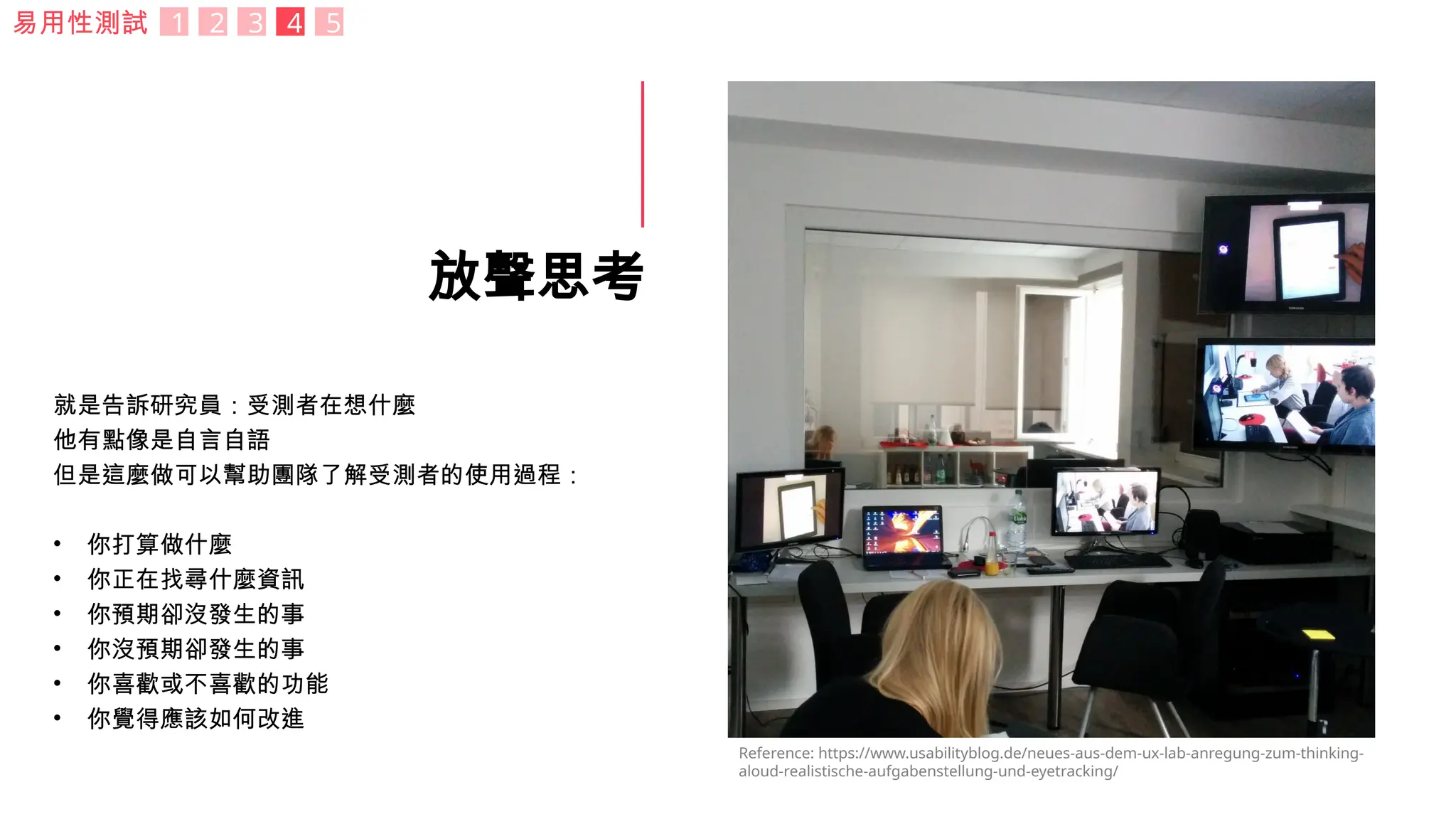 放聲思考
就是告訴研究員：受測者在想什麼
他有點像是自言自語
但是這麼做可以幫助團隊了解受測者的使用過程：
• 你打算做什麼
• 你正在找尋什麼資訊
• 你預期卻沒發生的事
• 你沒預期卻發生的事
• 你喜歡或不喜歡的功能
• 你覺得應該如何改進
Reference: https://www.usabilityblog.de/neues-aus-dem-ux-lab-anregung-zum-thinking-
aloud-realistische-aufgabenstellung-und-eyetracking/
易用性測試 1 2 3 4 5
 