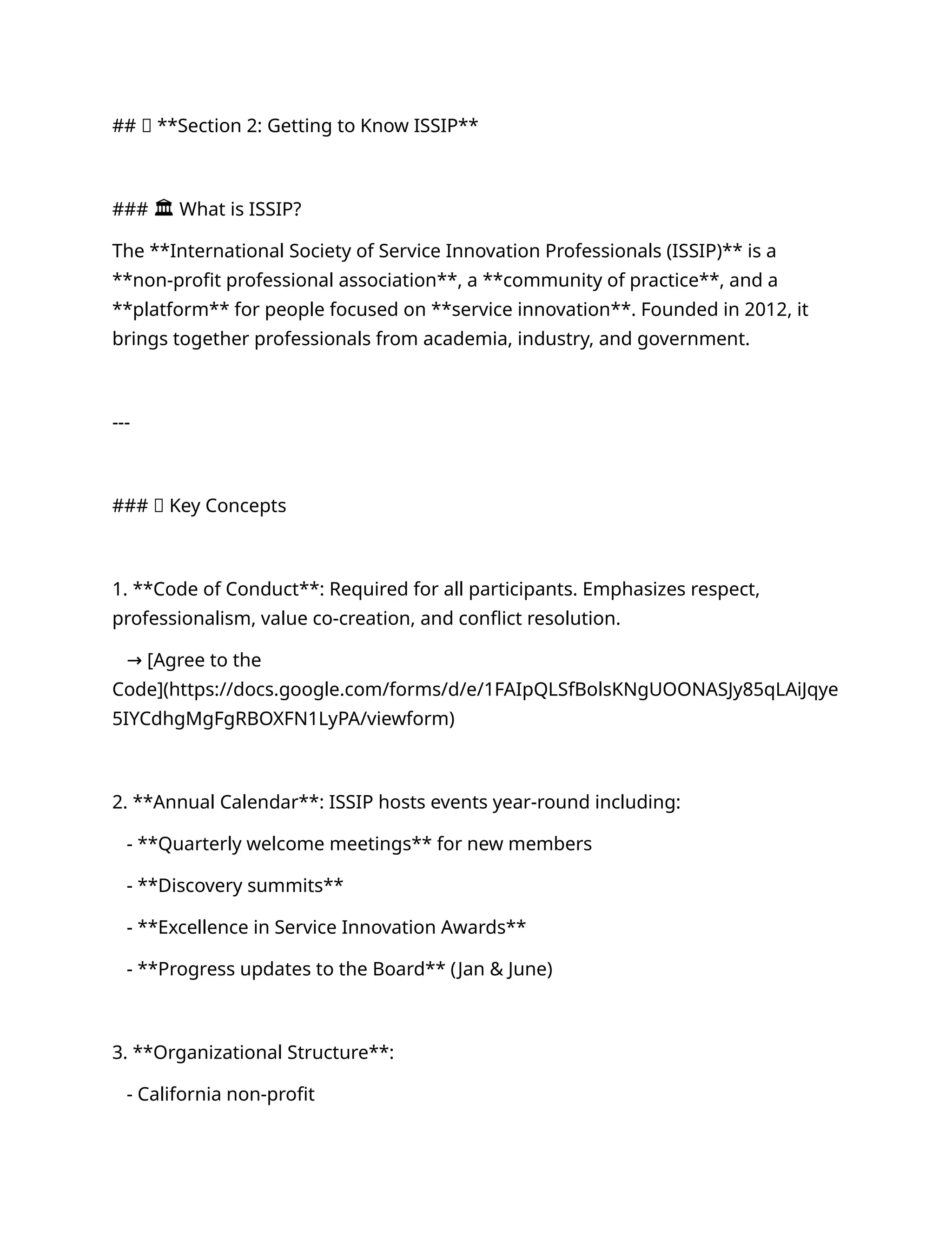 ## 🔹 **Section 2: Getting to Know ISSIP**
### 🏛️What is ISSIP?
The **International Society of Service Innovation Professionals (ISSIP)** is a
**non-profit professional association**, a **community of practice**, and a
**platform** for people focused on **service innovation**. Founded in 2012, it
brings together professionals from academia, industry, and government.
---
### 🧭 Key Concepts
1. **Code of Conduct**: Required for all participants. Emphasizes respect,
professionalism, value co-creation, and conflict resolution.
[Agree to the
→
Code](https://docs.google.com/forms/d/e/1FAIpQLSfBolsKNgUOONASJy85qLAiJqye
5IYCdhgMgFgRBOXFN1LyPA/viewform)
2. **Annual Calendar**: ISSIP hosts events year-round including:
- **Quarterly welcome meetings** for new members
- **Discovery summits**
- **Excellence in Service Innovation Awards**
- **Progress updates to the Board** (Jan & June)
3. **Organizational Structure**:
- California non-profit
 