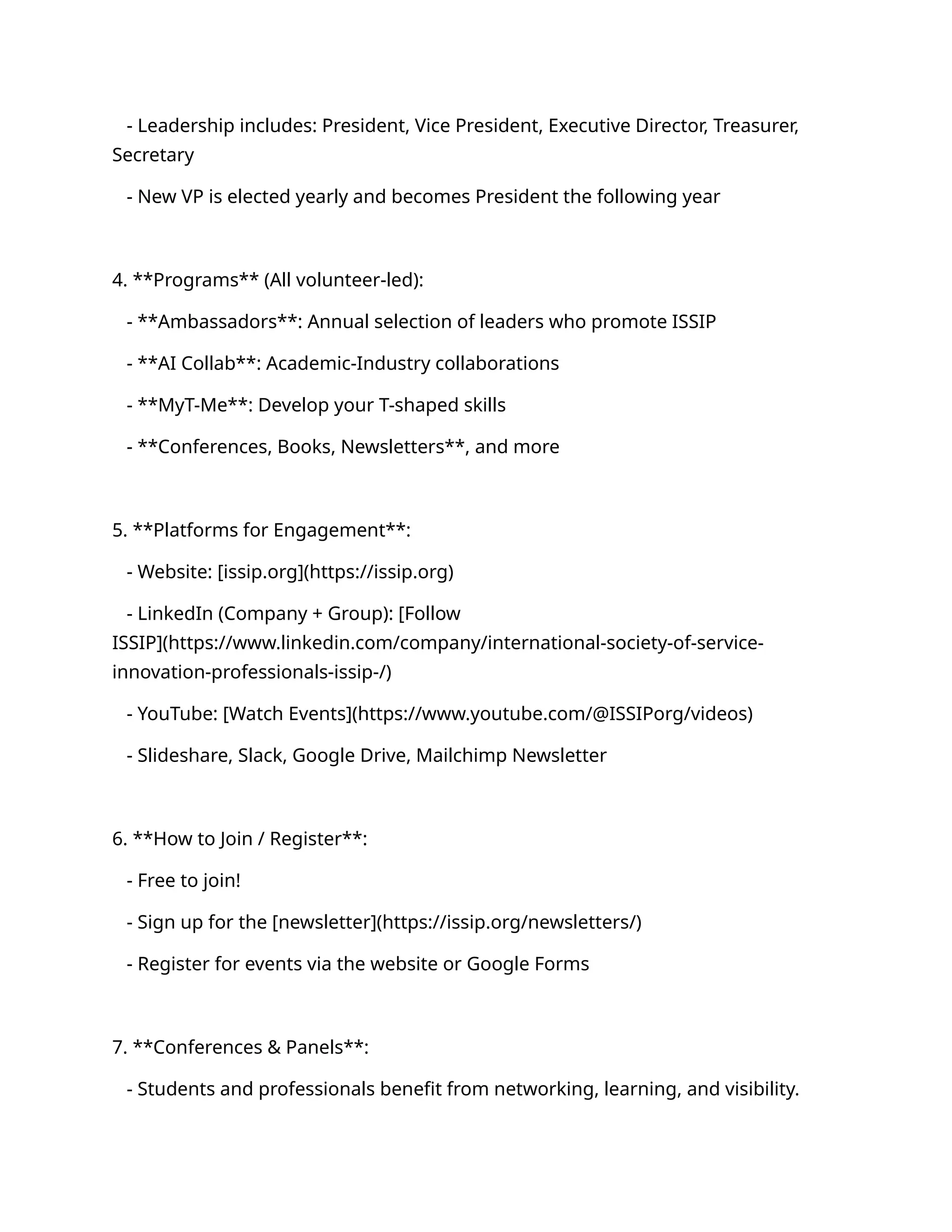 - Leadership includes: President, Vice President, Executive Director, Treasurer,
Secretary
- New VP is elected yearly and becomes President the following year
4. **Programs** (All volunteer-led):
- **Ambassadors**: Annual selection of leaders who promote ISSIP
- **AI Collab**: Academic-Industry collaborations
- **MyT-Me**: Develop your T-shaped skills
- **Conferences, Books, Newsletters**, and more
5. **Platforms for Engagement**:
- Website: [issip.org](https://issip.org)
- LinkedIn (Company + Group): [Follow
ISSIP](https://www.linkedin.com/company/international-society-of-service-
innovation-professionals-issip-/)
- YouTube: [Watch Events](https://www.youtube.com/@ISSIPorg/videos)
- Slideshare, Slack, Google Drive, Mailchimp Newsletter
6. **How to Join / Register**:
- Free to join!
- Sign up for the [newsletter](https://issip.org/newsletters/)
- Register for events via the website or Google Forms
7. **Conferences & Panels**:
- Students and professionals benefit from networking, learning, and visibility.
 