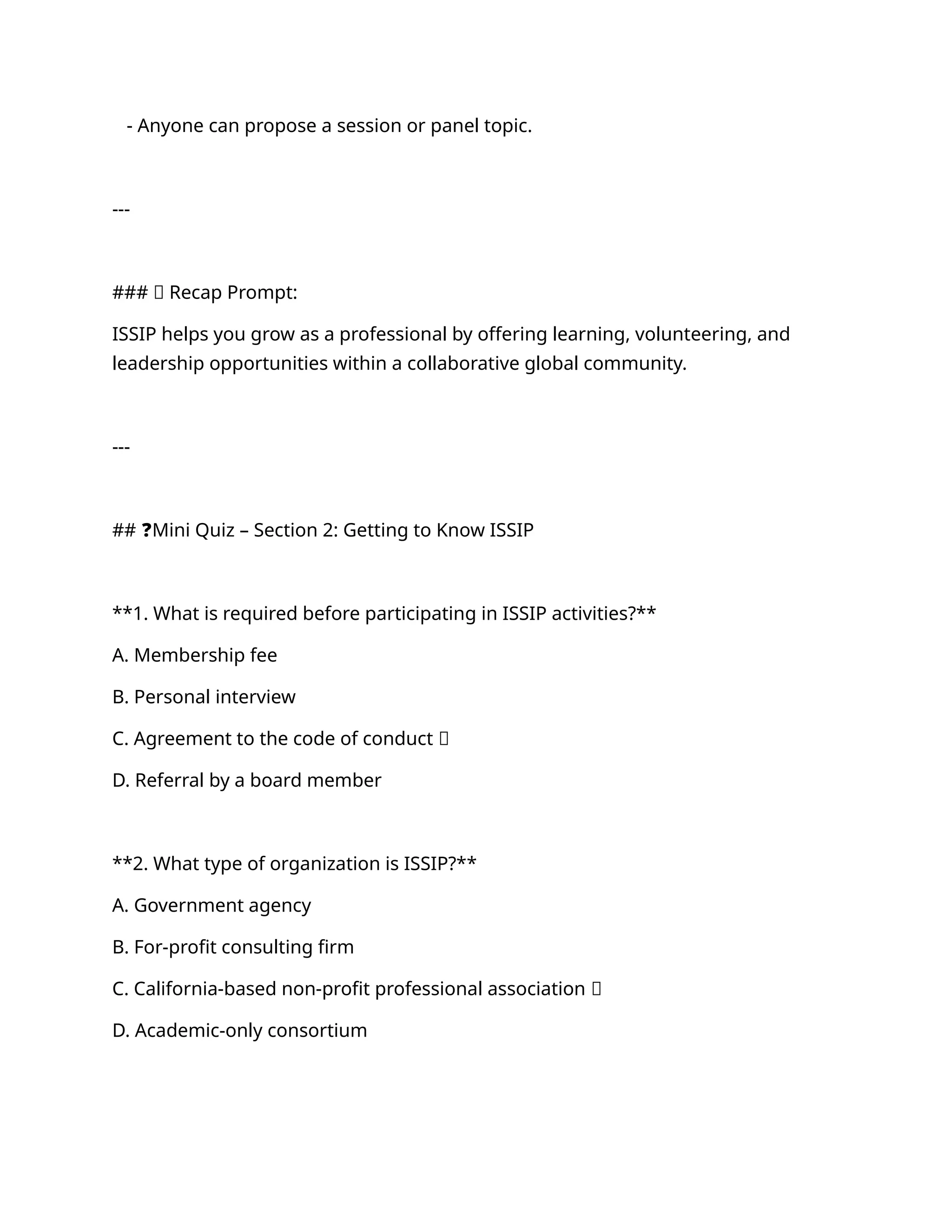 - Anyone can propose a session or panel topic.
---
### ✅ Recap Prompt:
ISSIP helps you grow as a professional by offering learning, volunteering, and
leadership opportunities within a collaborative global community.
---
## ❓Mini Quiz – Section 2: Getting to Know ISSIP
**1. What is required before participating in ISSIP activities?**
A. Membership fee
B. Personal interview
C. Agreement to the code of conduct ✅
D. Referral by a board member
**2. What type of organization is ISSIP?**
A. Government agency
B. For-profit consulting firm
C. California-based non-profit professional association ✅
D. Academic-only consortium
 