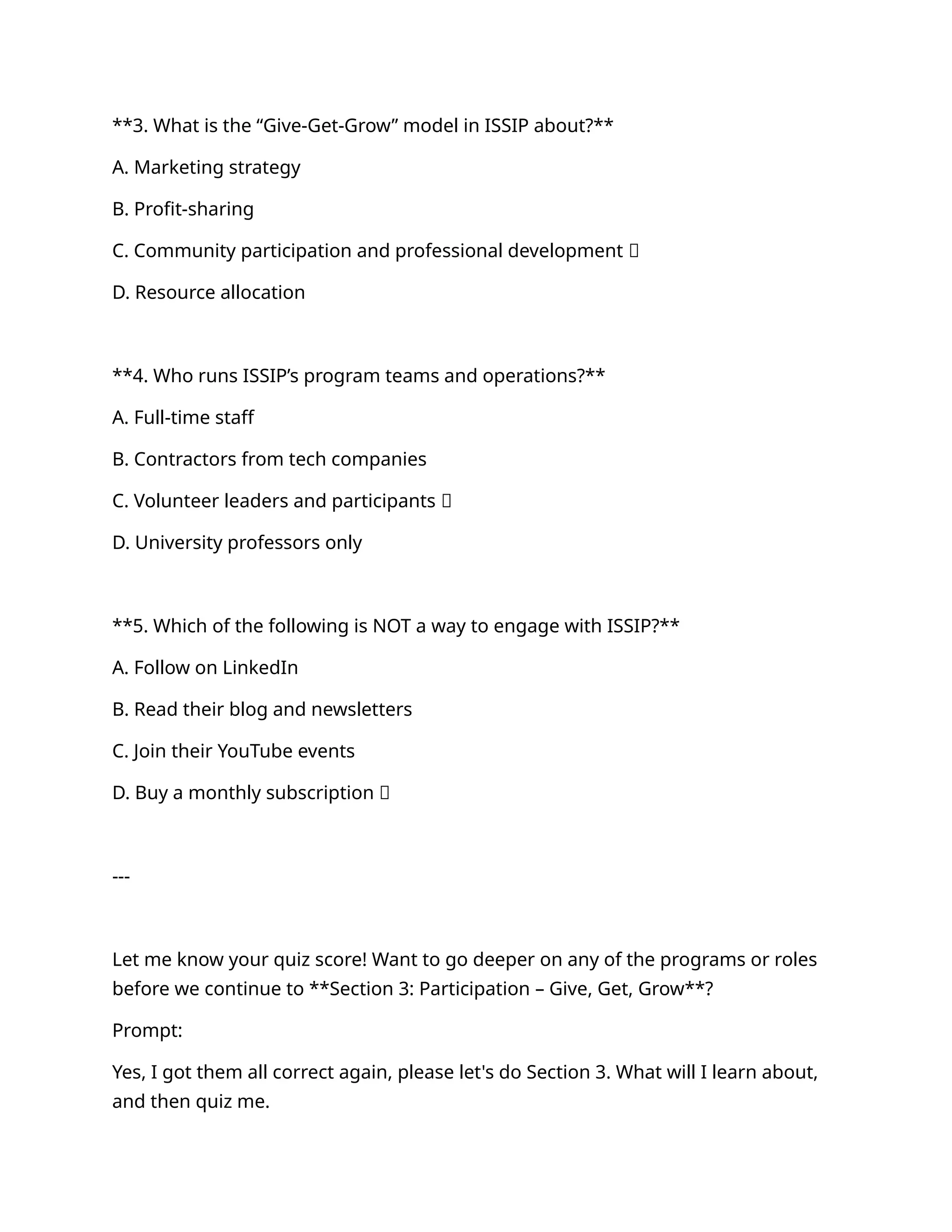 **3. What is the “Give-Get-Grow” model in ISSIP about?**
A. Marketing strategy
B. Profit-sharing
C. Community participation and professional development ✅
D. Resource allocation
**4. Who runs ISSIP’s program teams and operations?**
A. Full-time staff
B. Contractors from tech companies
C. Volunteer leaders and participants ✅
D. University professors only
**5. Which of the following is NOT a way to engage with ISSIP?**
A. Follow on LinkedIn
B. Read their blog and newsletters
C. Join their YouTube events
D. Buy a monthly subscription ✅
---
Let me know your quiz score! Want to go deeper on any of the programs or roles
before we continue to **Section 3: Participation – Give, Get, Grow**?
Prompt:
Yes, I got them all correct again, please let's do Section 3. What will I learn about,
and then quiz me.
 