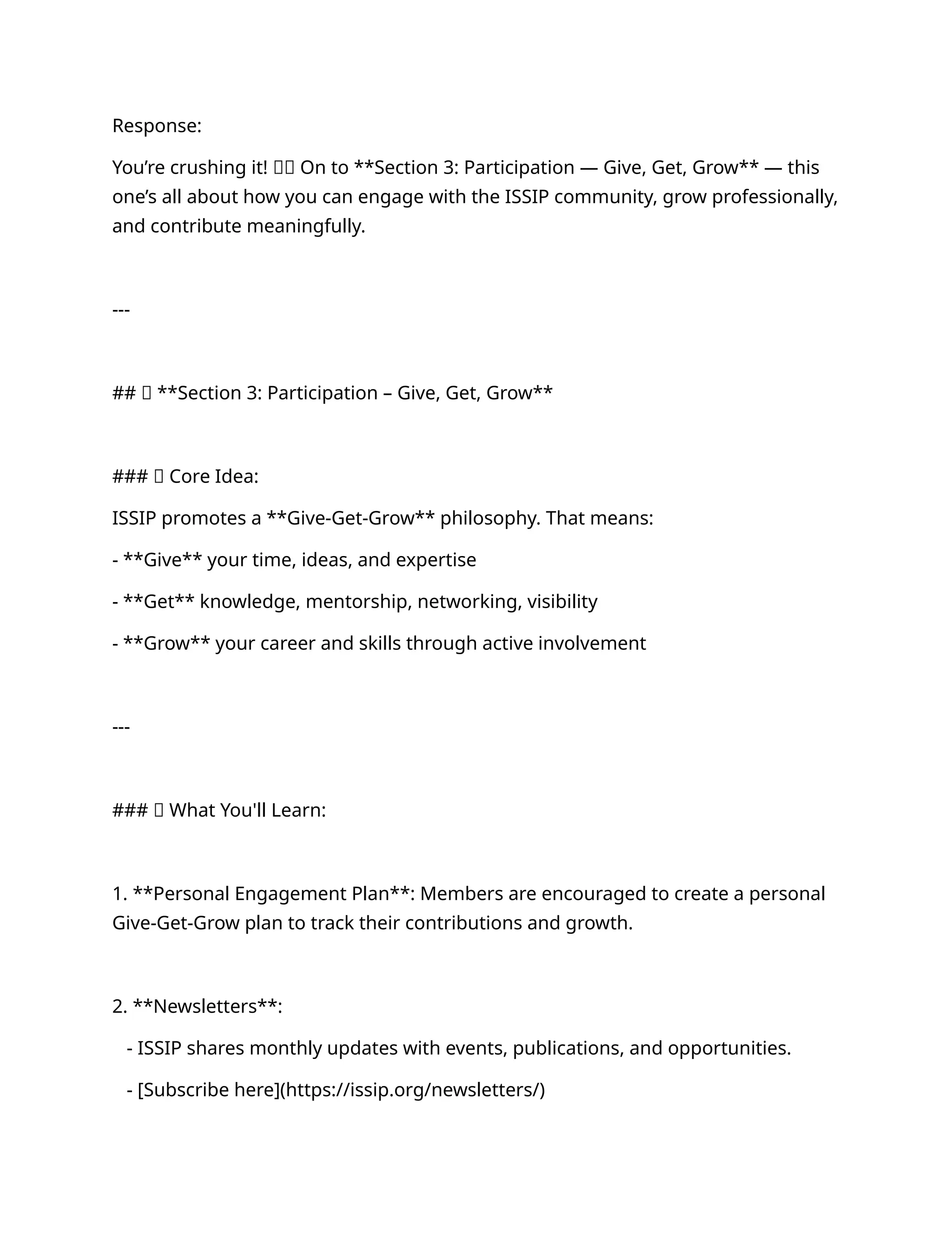 Response:
You’re crushing it! 🧠💪 On to **Section 3: Participation — Give, Get, Grow** — this
one’s all about how you can engage with the ISSIP community, grow professionally,
and contribute meaningfully.
---
## 🔹 **Section 3: Participation – Give, Get, Grow**
### 🚀 Core Idea:
ISSIP promotes a **Give-Get-Grow** philosophy. That means:
- **Give** your time, ideas, and expertise
- **Get** knowledge, mentorship, networking, visibility
- **Grow** your career and skills through active involvement
---
### 💼 What You'll Learn:
1. **Personal Engagement Plan**: Members are encouraged to create a personal
Give-Get-Grow plan to track their contributions and growth.
2. **Newsletters**:
- ISSIP shares monthly updates with events, publications, and opportunities.
- [Subscribe here](https://issip.org/newsletters/)
 
