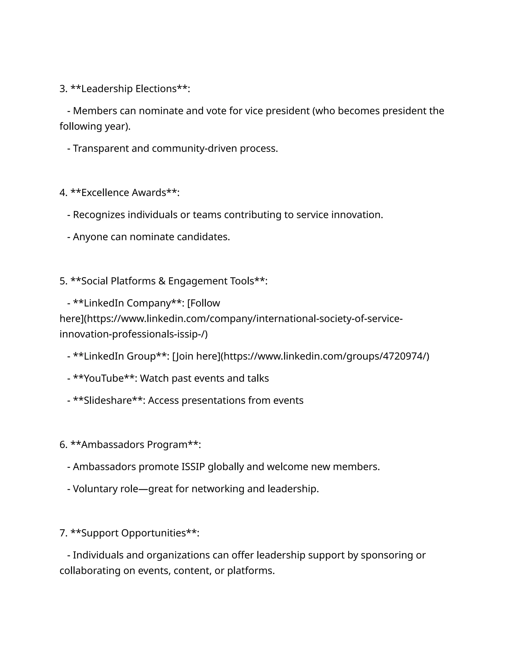 3. **Leadership Elections**:
- Members can nominate and vote for vice president (who becomes president the
following year).
- Transparent and community-driven process.
4. **Excellence Awards**:
- Recognizes individuals or teams contributing to service innovation.
- Anyone can nominate candidates.
5. **Social Platforms & Engagement Tools**:
- **LinkedIn Company**: [Follow
here](https://www.linkedin.com/company/international-society-of-service-
innovation-professionals-issip-/)
- **LinkedIn Group**: [Join here](https://www.linkedin.com/groups/4720974/)
- **YouTube**: Watch past events and talks
- **Slideshare**: Access presentations from events
6. **Ambassadors Program**:
- Ambassadors promote ISSIP globally and welcome new members.
- Voluntary role—great for networking and leadership.
7. **Support Opportunities**:
- Individuals and organizations can offer leadership support by sponsoring or
collaborating on events, content, or platforms.
 