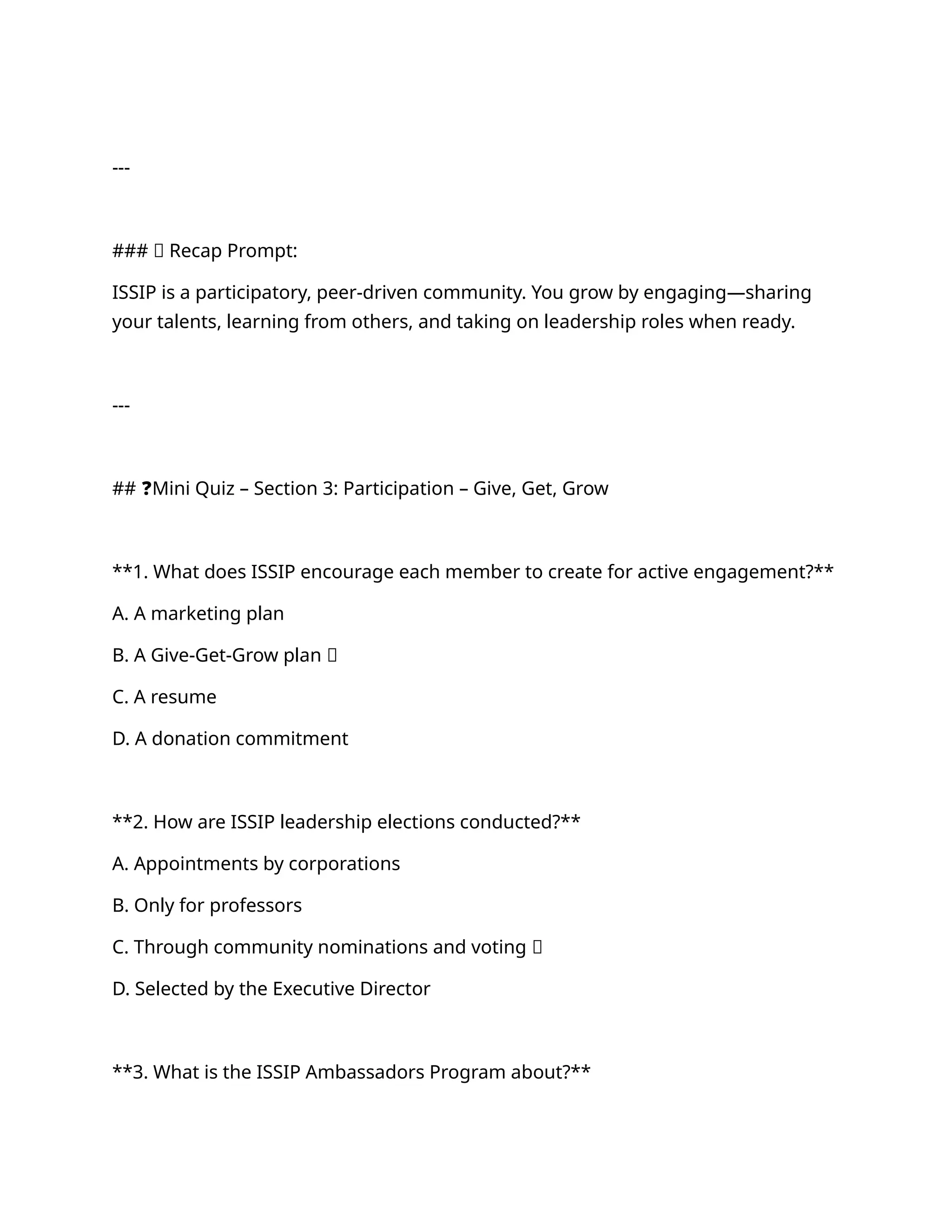 ---
### ✅ Recap Prompt:
ISSIP is a participatory, peer-driven community. You grow by engaging—sharing
your talents, learning from others, and taking on leadership roles when ready.
---
## ❓Mini Quiz – Section 3: Participation – Give, Get, Grow
**1. What does ISSIP encourage each member to create for active engagement?**
A. A marketing plan
B. A Give-Get-Grow plan ✅
C. A resume
D. A donation commitment
**2. How are ISSIP leadership elections conducted?**
A. Appointments by corporations
B. Only for professors
C. Through community nominations and voting ✅
D. Selected by the Executive Director
**3. What is the ISSIP Ambassadors Program about?**
 