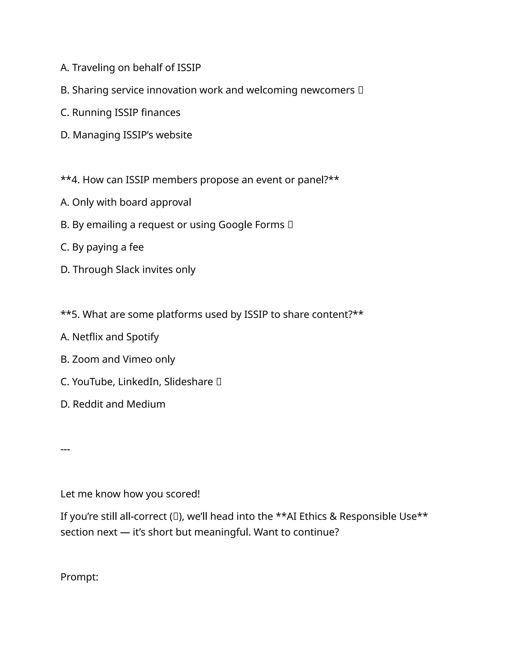 A. Traveling on behalf of ISSIP
B. Sharing service innovation work and welcoming newcomers ✅
C. Running ISSIP finances
D. Managing ISSIP’s website
**4. How can ISSIP members propose an event or panel?**
A. Only with board approval
B. By emailing a request or using Google Forms ✅
C. By paying a fee
D. Through Slack invites only
**5. What are some platforms used by ISSIP to share content?**
A. Netflix and Spotify
B. Zoom and Vimeo only
C. YouTube, LinkedIn, Slideshare ✅
D. Reddit and Medium
---
Let me know how you scored!
If you’re still all-correct (💯), we’ll head into the **AI Ethics & Responsible Use**
section next — it’s short but meaningful. Want to continue?
Prompt:
 