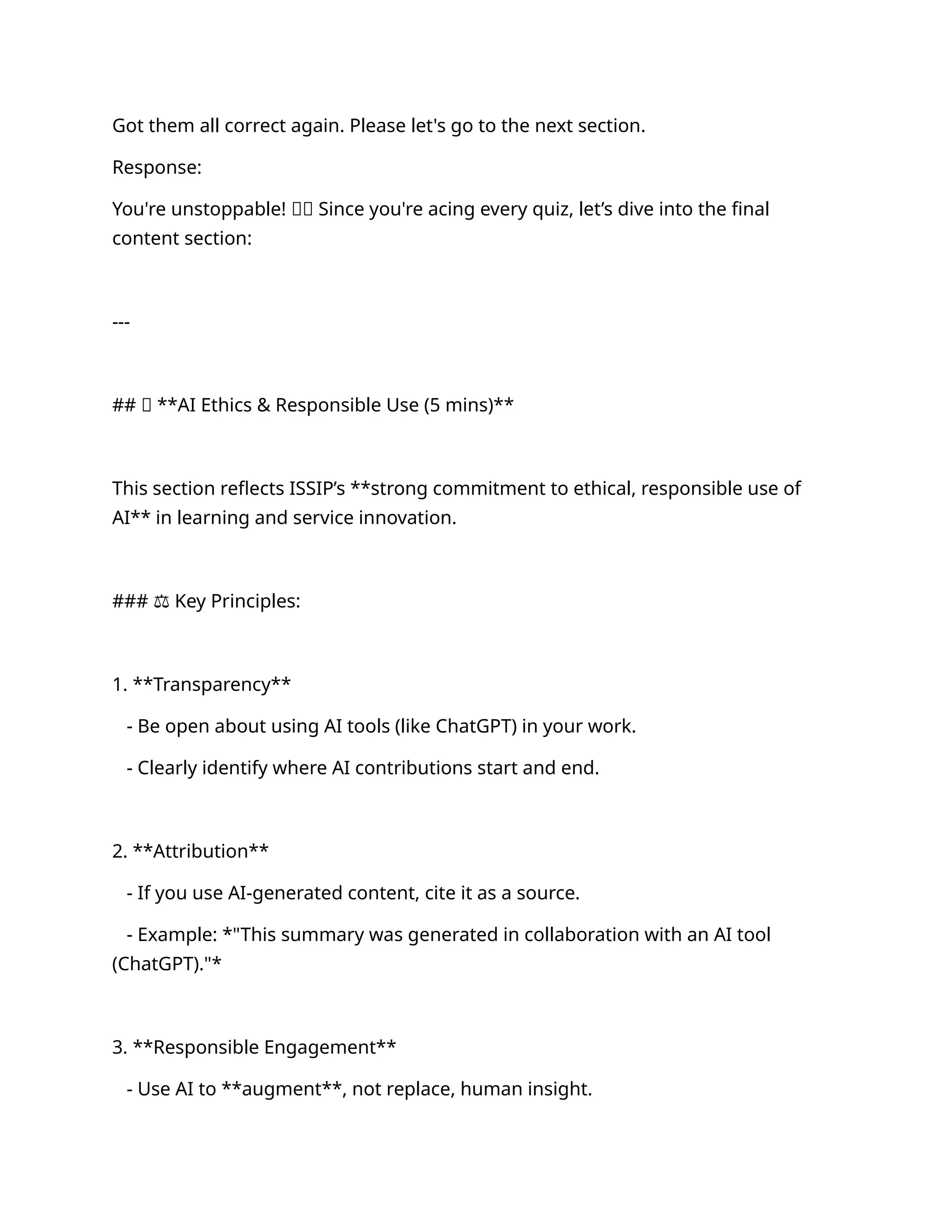 Got them all correct again. Please let's go to the next section.
Response:
You're unstoppable! 🚀👏 Since you're acing every quiz, let’s dive into the final
content section:
---
## 🔹 **AI Ethics & Responsible Use (5 mins)**
This section reflects ISSIP’s **strong commitment to ethical, responsible use of
AI** in learning and service innovation.
### ⚖️Key Principles:
1. **Transparency**
- Be open about using AI tools (like ChatGPT) in your work.
- Clearly identify where AI contributions start and end.
2. **Attribution**
- If you use AI-generated content, cite it as a source.
- Example: *"This summary was generated in collaboration with an AI tool
(ChatGPT)."*
3. **Responsible Engagement**
- Use AI to **augment**, not replace, human insight.
 