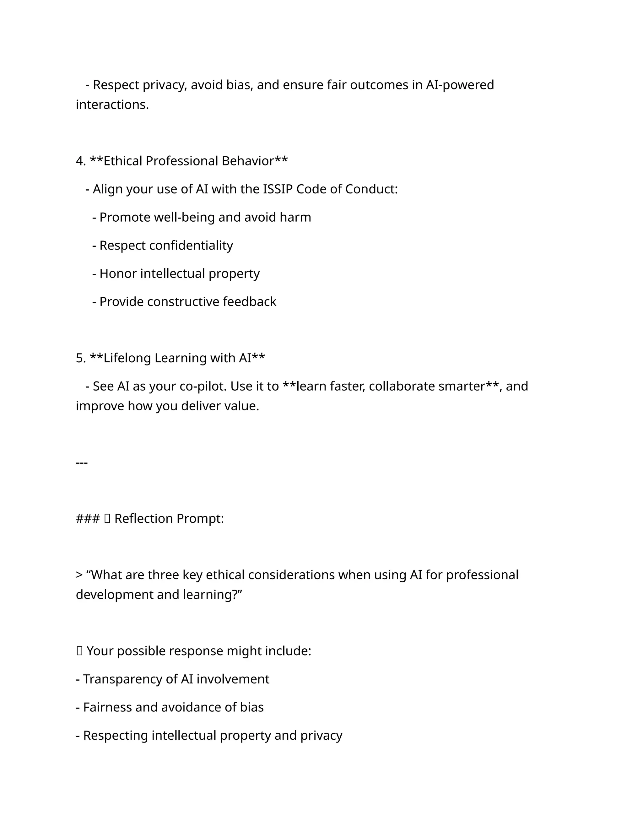 - Respect privacy, avoid bias, and ensure fair outcomes in AI-powered
interactions.
4. **Ethical Professional Behavior**
- Align your use of AI with the ISSIP Code of Conduct:
- Promote well-being and avoid harm
- Respect confidentiality
- Honor intellectual property
- Provide constructive feedback
5. **Lifelong Learning with AI**
- See AI as your co-pilot. Use it to **learn faster, collaborate smarter**, and
improve how you deliver value.
---
### 🧠 Reflection Prompt:
> “What are three key ethical considerations when using AI for professional
development and learning?”
✅ Your possible response might include:
- Transparency of AI involvement
- Fairness and avoidance of bias
- Respecting intellectual property and privacy
 