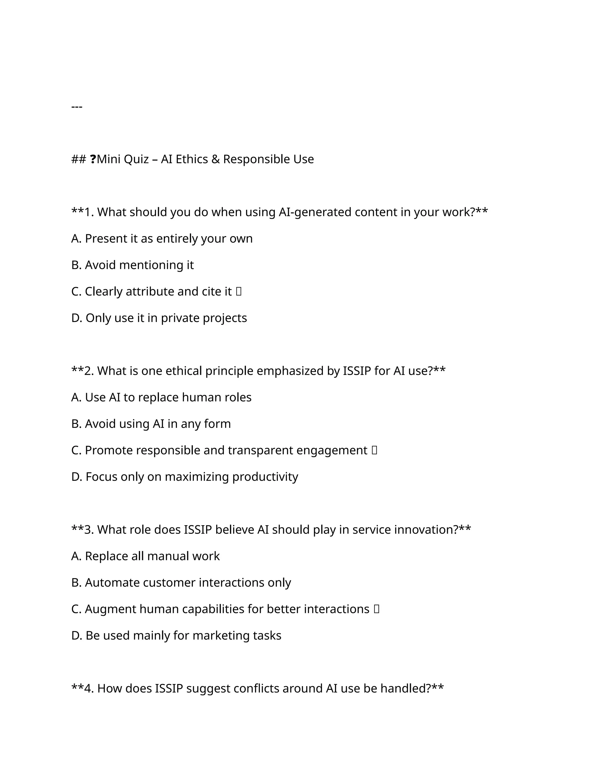 ---
## ❓Mini Quiz – AI Ethics & Responsible Use
**1. What should you do when using AI-generated content in your work?**
A. Present it as entirely your own
B. Avoid mentioning it
C. Clearly attribute and cite it ✅
D. Only use it in private projects
**2. What is one ethical principle emphasized by ISSIP for AI use?**
A. Use AI to replace human roles
B. Avoid using AI in any form
C. Promote responsible and transparent engagement ✅
D. Focus only on maximizing productivity
**3. What role does ISSIP believe AI should play in service innovation?**
A. Replace all manual work
B. Automate customer interactions only
C. Augment human capabilities for better interactions ✅
D. Be used mainly for marketing tasks
**4. How does ISSIP suggest conflicts around AI use be handled?**
 