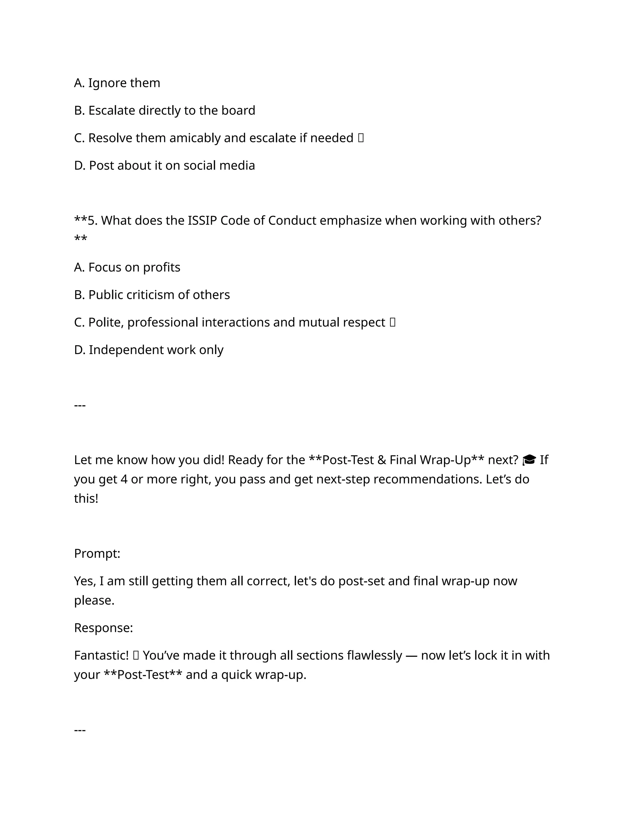 A. Ignore them
B. Escalate directly to the board
C. Resolve them amicably and escalate if needed ✅
D. Post about it on social media
**5. What does the ISSIP Code of Conduct emphasize when working with others?
**
A. Focus on profits
B. Public criticism of others
C. Polite, professional interactions and mutual respect ✅
D. Independent work only
---
Let me know how you did! Ready for the **Post-Test & Final Wrap-Up** next? 🎓 If
you get 4 or more right, you pass and get next-step recommendations. Let’s do
this!
Prompt:
Yes, I am still getting them all correct, let's do post-set and final wrap-up now
please.
Response:
Fantastic! 🌟 You’ve made it through all sections flawlessly — now let’s lock it in with
your **Post-Test** and a quick wrap-up.
---
 