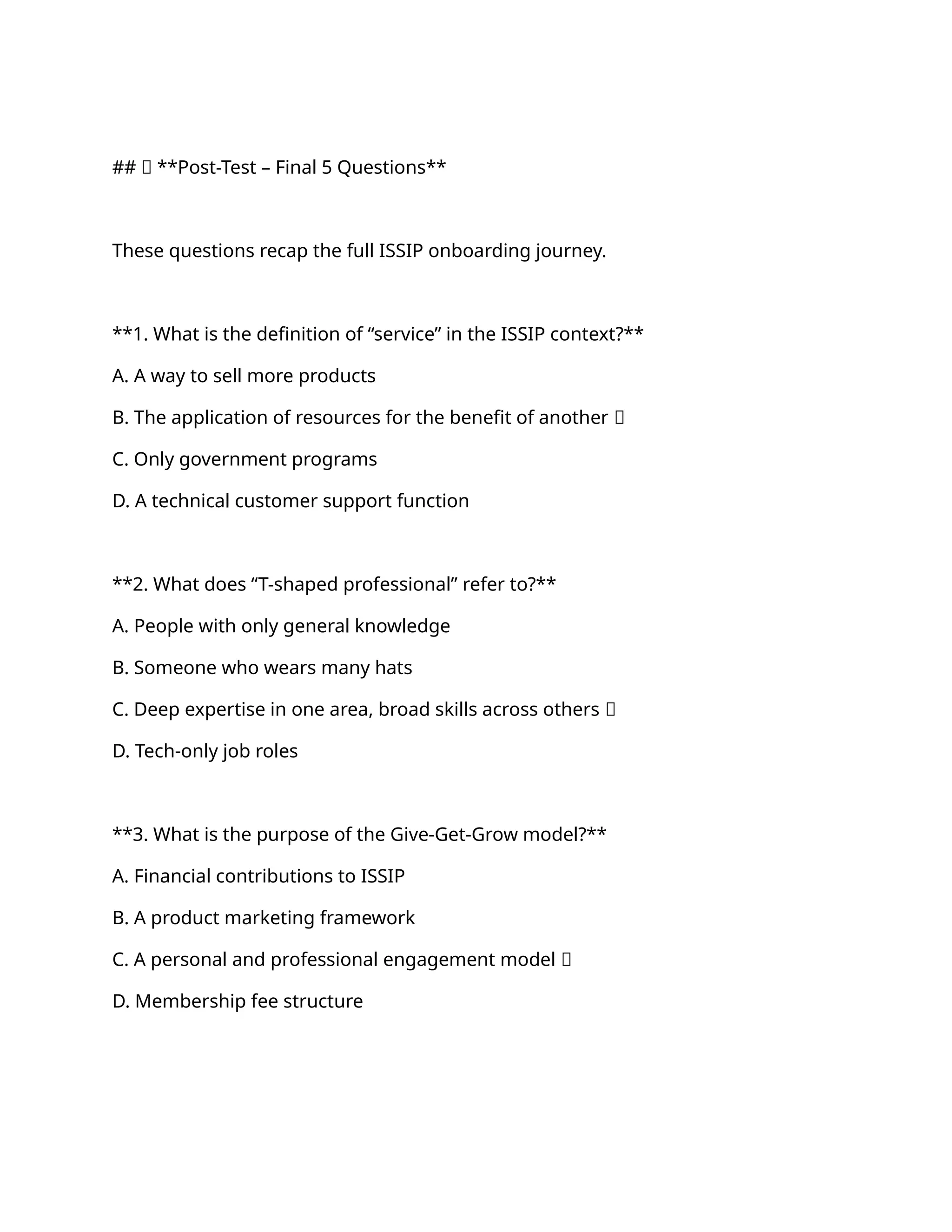 ## 🧪 **Post-Test – Final 5 Questions**
These questions recap the full ISSIP onboarding journey.
**1. What is the definition of “service” in the ISSIP context?**
A. A way to sell more products
B. The application of resources for the benefit of another ✅
C. Only government programs
D. A technical customer support function
**2. What does “T-shaped professional” refer to?**
A. People with only general knowledge
B. Someone who wears many hats
C. Deep expertise in one area, broad skills across others ✅
D. Tech-only job roles
**3. What is the purpose of the Give-Get-Grow model?**
A. Financial contributions to ISSIP
B. A product marketing framework
C. A personal and professional engagement model ✅
D. Membership fee structure
 