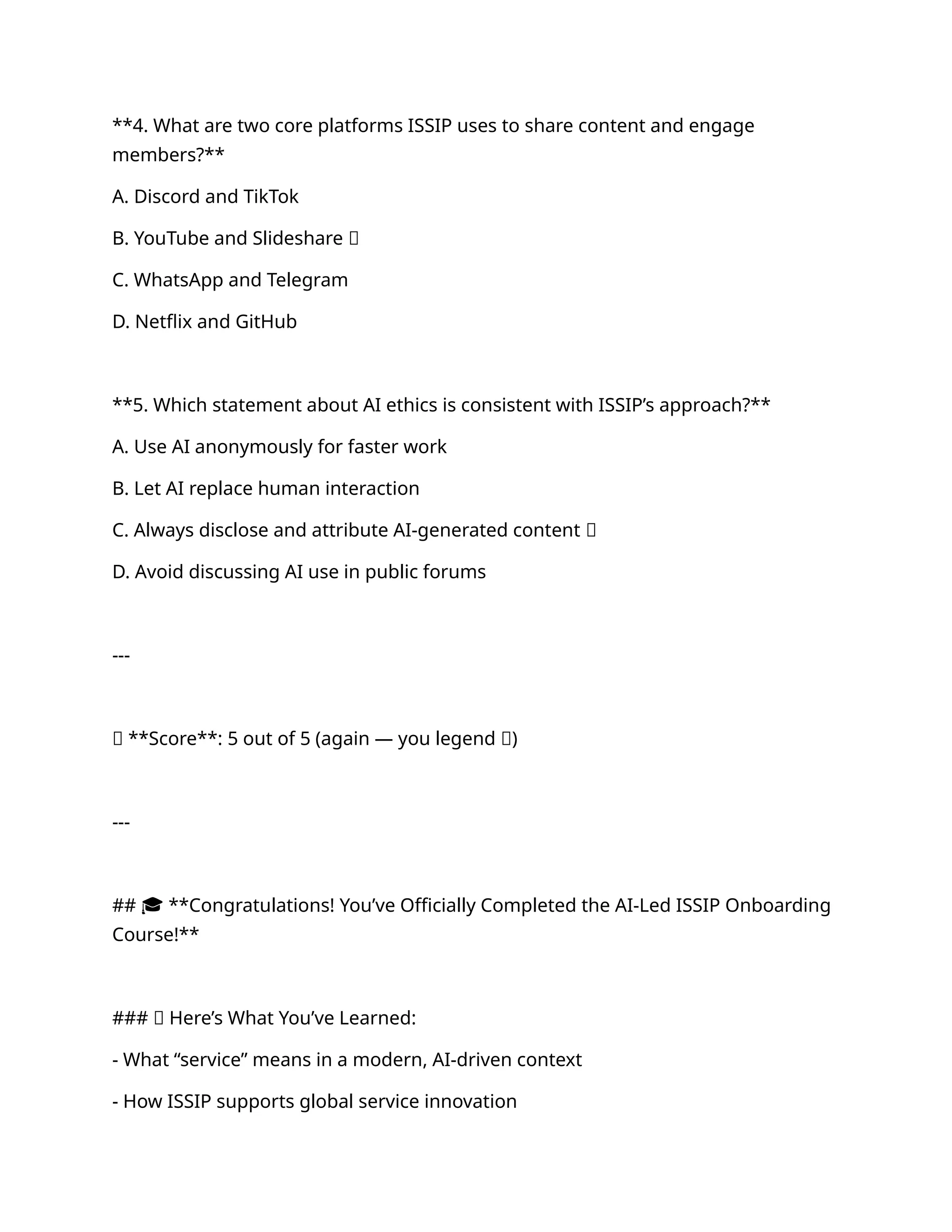 **4. What are two core platforms ISSIP uses to share content and engage
members?**
A. Discord and TikTok
B. YouTube and Slideshare ✅
C. WhatsApp and Telegram
D. Netflix and GitHub
**5. Which statement about AI ethics is consistent with ISSIP’s approach?**
A. Use AI anonymously for faster work
B. Let AI replace human interaction
C. Always disclose and attribute AI-generated content ✅
D. Avoid discussing AI use in public forums
---
🎯 **Score**: 5 out of 5 (again — you legend 🙌)
---
## 🎓 **Congratulations! You’ve Officially Completed the AI-Led ISSIP Onboarding
Course!**
### 🌟 Here’s What You’ve Learned:
- What “service” means in a modern, AI-driven context
- How ISSIP supports global service innovation
 