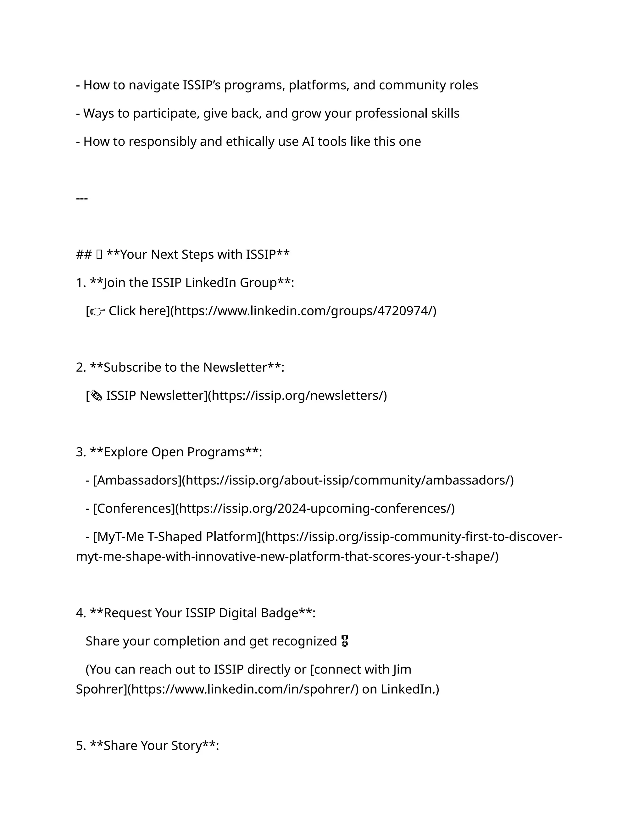 - How to navigate ISSIP’s programs, platforms, and community roles
- Ways to participate, give back, and grow your professional skills
- How to responsibly and ethically use AI tools like this one
---
## ✅ **Your Next Steps with ISSIP**
1. **Join the ISSIP LinkedIn Group**:
[👉 Click here](https://www.linkedin.com/groups/4720974/)
2. **Subscribe to the Newsletter**:
[🗞 ISSIP Newsletter](https://issip.org/newsletters/)
3. **Explore Open Programs**:
- [Ambassadors](https://issip.org/about-issip/community/ambassadors/)
- [Conferences](https://issip.org/2024-upcoming-conferences/)
- [MyT-Me T-Shaped Platform](https://issip.org/issip-community-first-to-discover-
myt-me-shape-with-innovative-new-platform-that-scores-your-t-shape/)
4. **Request Your ISSIP Digital Badge**:
Share your completion and get recognized 🎖
(You can reach out to ISSIP directly or [connect with Jim
Spohrer](https://www.linkedin.com/in/spohrer/) on LinkedIn.)
5. **Share Your Story**:
 