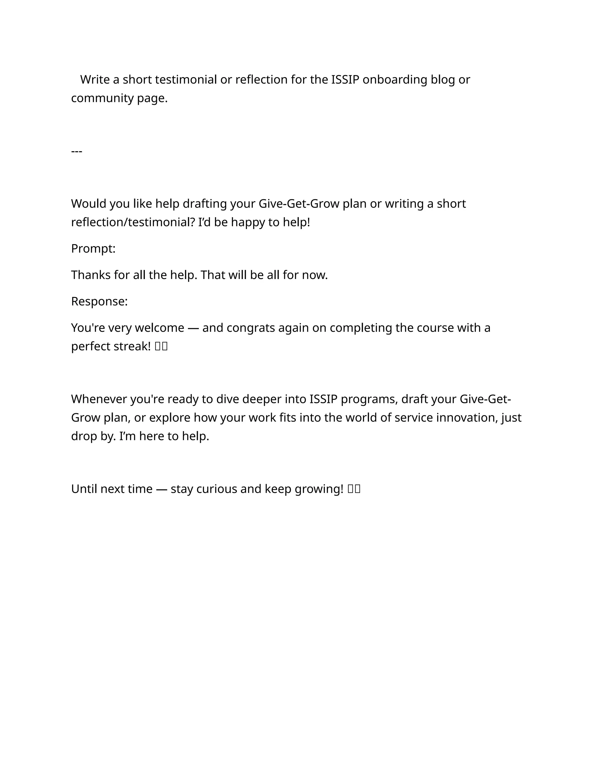Write a short testimonial or reflection for the ISSIP onboarding blog or
community page.
---
Would you like help drafting your Give-Get-Grow plan or writing a short
reflection/testimonial? I’d be happy to help!
Prompt:
Thanks for all the help. That will be all for now.
Response:
You're very welcome — and congrats again on completing the course with a
perfect streak! 🌟👏
Whenever you're ready to dive deeper into ISSIP programs, draft your Give-Get-
Grow plan, or explore how your work fits into the world of service innovation, just
drop by. I’m here to help.
Until next time — stay curious and keep growing! 🚀✨
 