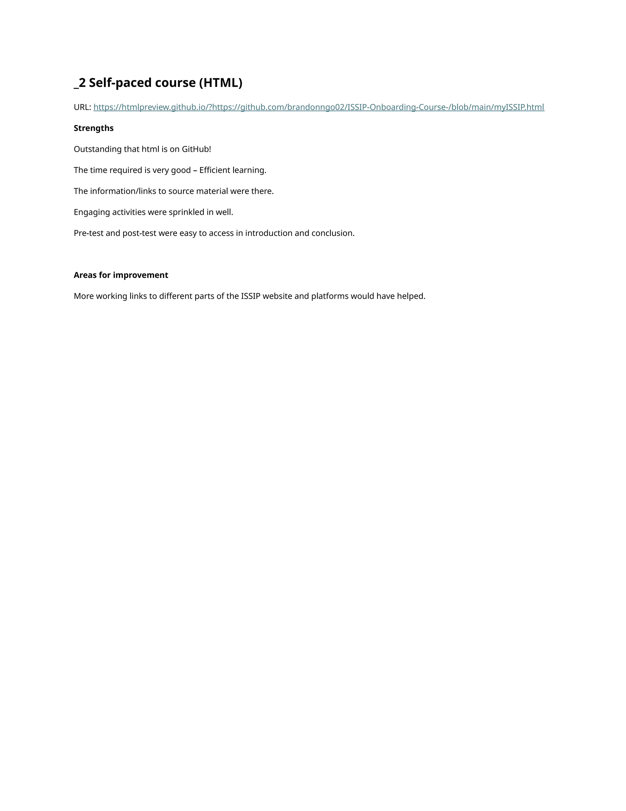 _2 Self-paced course (HTML)
URL: https://htmlpreview.github.io/?https://github.com/brandonngo02/ISSIP-Onboarding-Course-/blob/main/myISSIP.html
Strengths
Outstanding that html is on GitHub!
The time required is very good – Efficient learning.
The information/links to source material were there.
Engaging activities were sprinkled in well.
Pre-test and post-test were easy to access in introduction and conclusion.
Areas for improvement
More working links to different parts of the ISSIP website and platforms would have helped.
 
