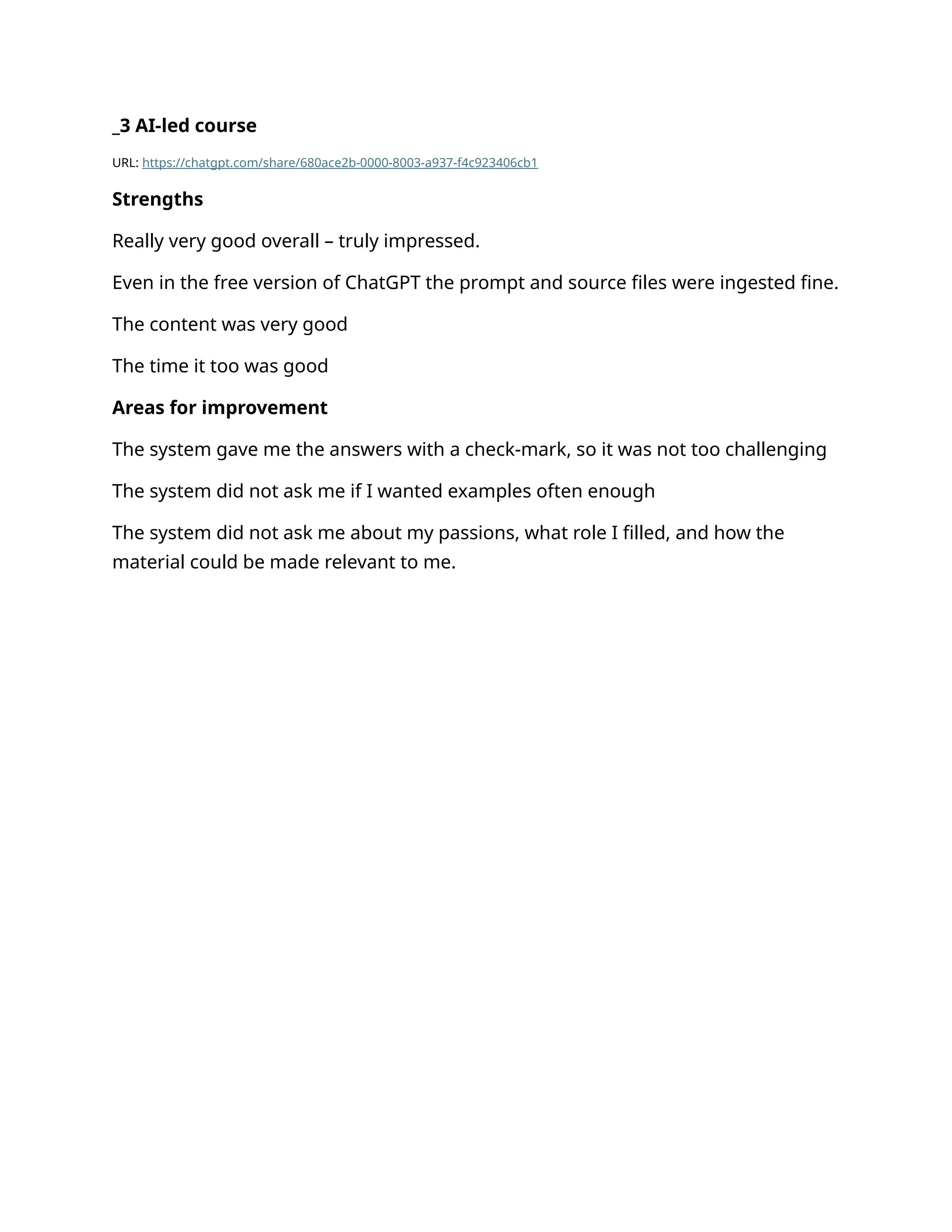 _3 AI-led course
URL: https://chatgpt.com/share/680ace2b-0000-8003-a937-f4c923406cb1
Strengths
Really very good overall – truly impressed.
Even in the free version of ChatGPT the prompt and source files were ingested fine.
The content was very good
The time it too was good
Areas for improvement
The system gave me the answers with a check-mark, so it was not too challenging
The system did not ask me if I wanted examples often enough
The system did not ask me about my passions, what role I filled, and how the
material could be made relevant to me.
 