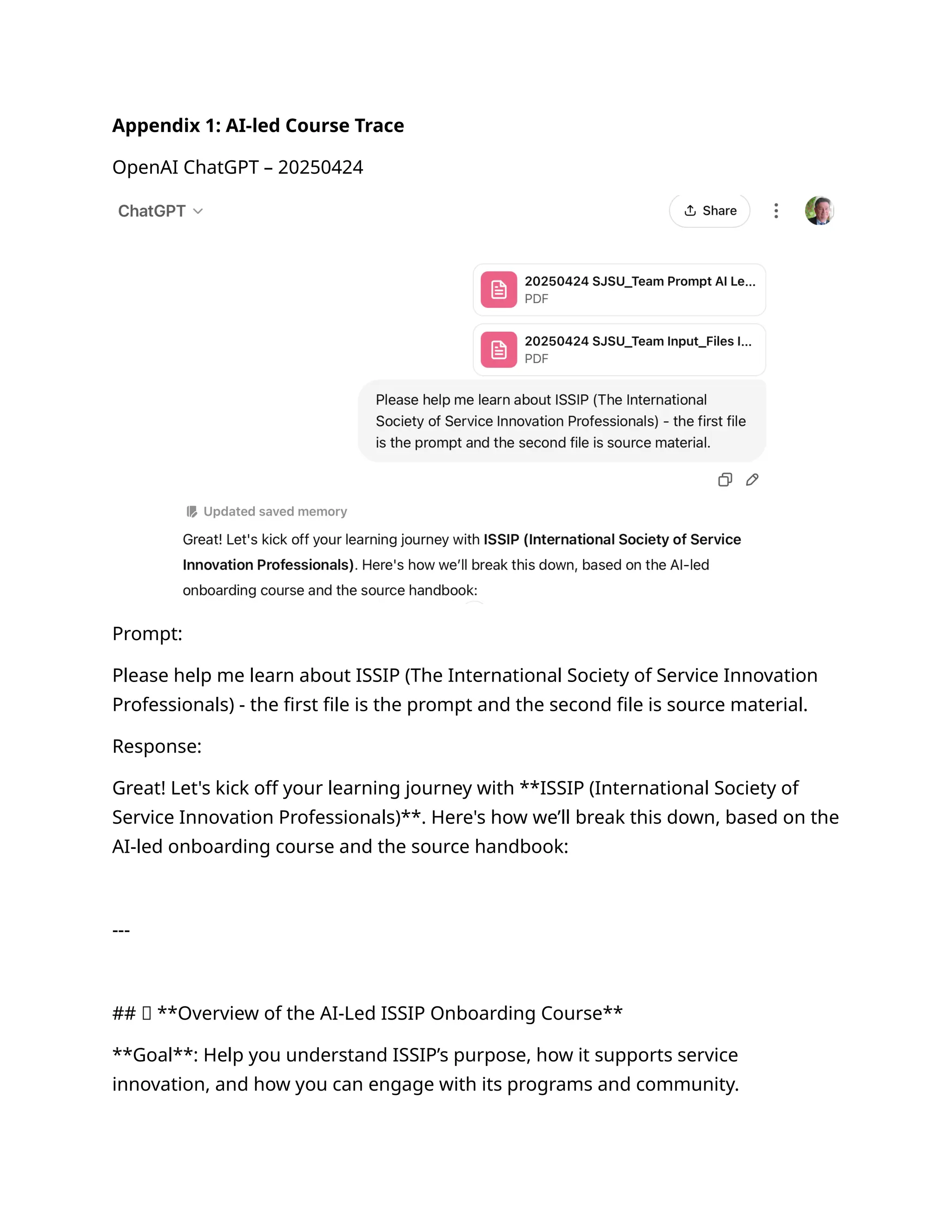 Appendix 1: AI-led Course Trace
OpenAI ChatGPT – 20250424
Prompt:
Please help me learn about ISSIP (The International Society of Service Innovation
Professionals) - the first file is the prompt and the second file is source material.
Response:
Great! Let's kick off your learning journey with **ISSIP (International Society of
Service Innovation Professionals)**. Here's how we’ll break this down, based on the
AI-led onboarding course and the source handbook:
---
## 🧠 **Overview of the AI-Led ISSIP Onboarding Course**
**Goal**: Help you understand ISSIP’s purpose, how it supports service
innovation, and how you can engage with its programs and community.
 