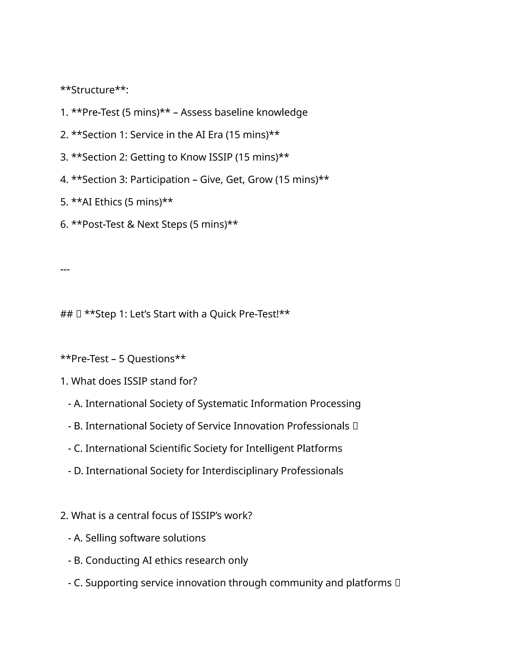 **Structure**:
1. **Pre-Test (5 mins)** – Assess baseline knowledge
2. **Section 1: Service in the AI Era (15 mins)**
3. **Section 2: Getting to Know ISSIP (15 mins)**
4. **Section 3: Participation – Give, Get, Grow (15 mins)**
5. **AI Ethics (5 mins)**
6. **Post-Test & Next Steps (5 mins)**
---
## 🔹 **Step 1: Let’s Start with a Quick Pre-Test!**
**Pre-Test – 5 Questions**
1. What does ISSIP stand for?
- A. International Society of Systematic Information Processing
- B. International Society of Service Innovation Professionals ✅
- C. International Scientific Society for Intelligent Platforms
- D. International Society for Interdisciplinary Professionals
2. What is a central focus of ISSIP’s work?
- A. Selling software solutions
- B. Conducting AI ethics research only
- C. Supporting service innovation through community and platforms ✅
 