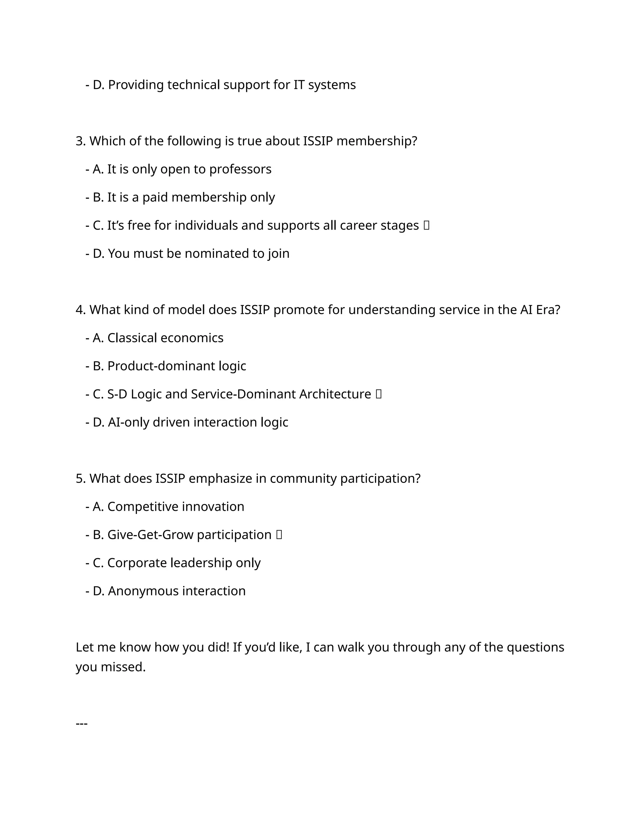 - D. Providing technical support for IT systems
3. Which of the following is true about ISSIP membership?
- A. It is only open to professors
- B. It is a paid membership only
- C. It’s free for individuals and supports all career stages ✅
- D. You must be nominated to join
4. What kind of model does ISSIP promote for understanding service in the AI Era?
- A. Classical economics
- B. Product-dominant logic
- C. S-D Logic and Service-Dominant Architecture ✅
- D. AI-only driven interaction logic
5. What does ISSIP emphasize in community participation?
- A. Competitive innovation
- B. Give-Get-Grow participation ✅
- C. Corporate leadership only
- D. Anonymous interaction
Let me know how you did! If you’d like, I can walk you through any of the questions
you missed.
---
 