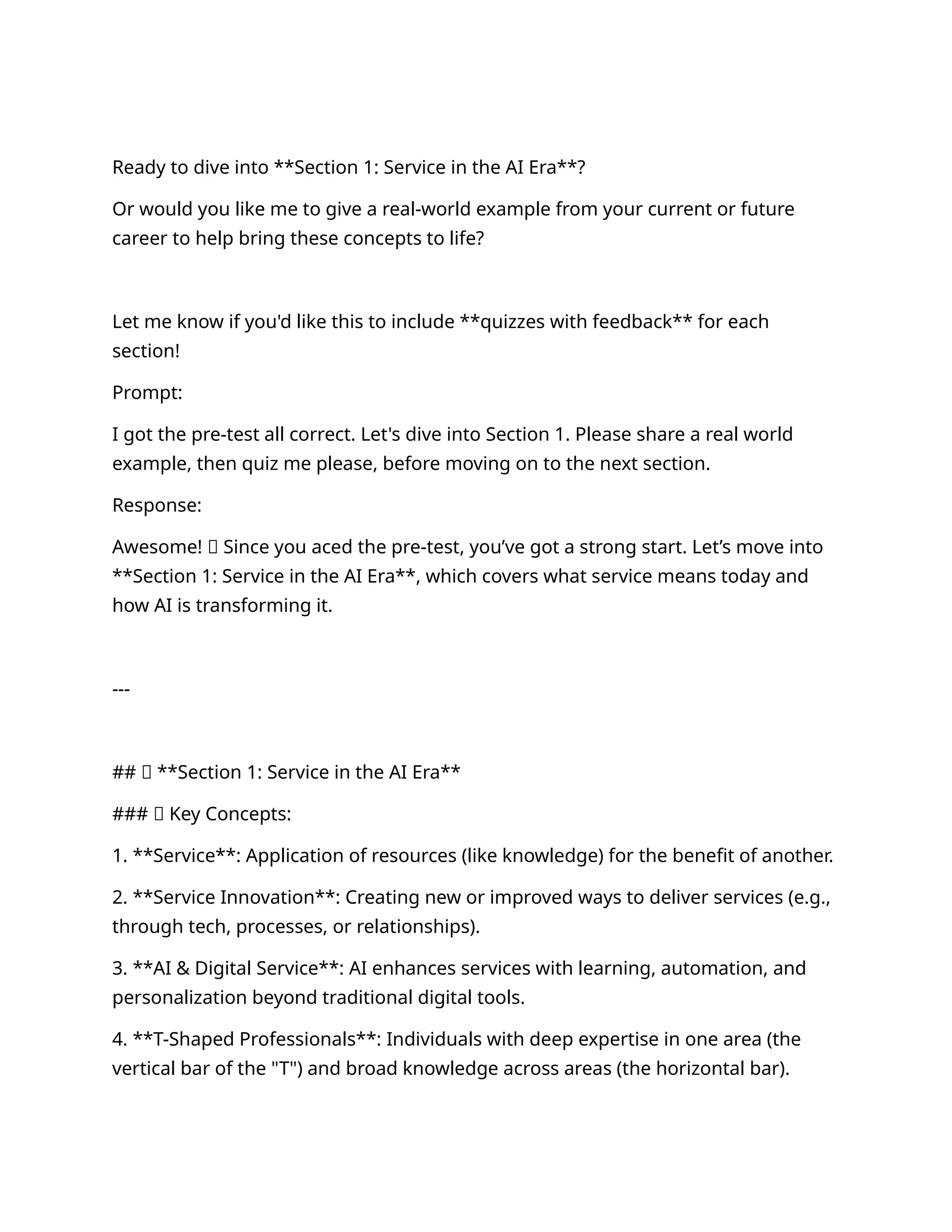 Ready to dive into **Section 1: Service in the AI Era**?
Or would you like me to give a real-world example from your current or future
career to help bring these concepts to life?
Let me know if you'd like this to include **quizzes with feedback** for each
section!
Prompt:
I got the pre-test all correct. Let's dive into Section 1. Please share a real world
example, then quiz me please, before moving on to the next section.
Response:
Awesome! 🎉 Since you aced the pre-test, you’ve got a strong start. Let’s move into
**Section 1: Service in the AI Era**, which covers what service means today and
how AI is transforming it.
---
## 🔹 **Section 1: Service in the AI Era**
### 💡 Key Concepts:
1. **Service**: Application of resources (like knowledge) for the benefit of another.
2. **Service Innovation**: Creating new or improved ways to deliver services (e.g.,
through tech, processes, or relationships).
3. **AI & Digital Service**: AI enhances services with learning, automation, and
personalization beyond traditional digital tools.
4. **T-Shaped Professionals**: Individuals with deep expertise in one area (the
vertical bar of the "T") and broad knowledge across areas (the horizontal bar).
 