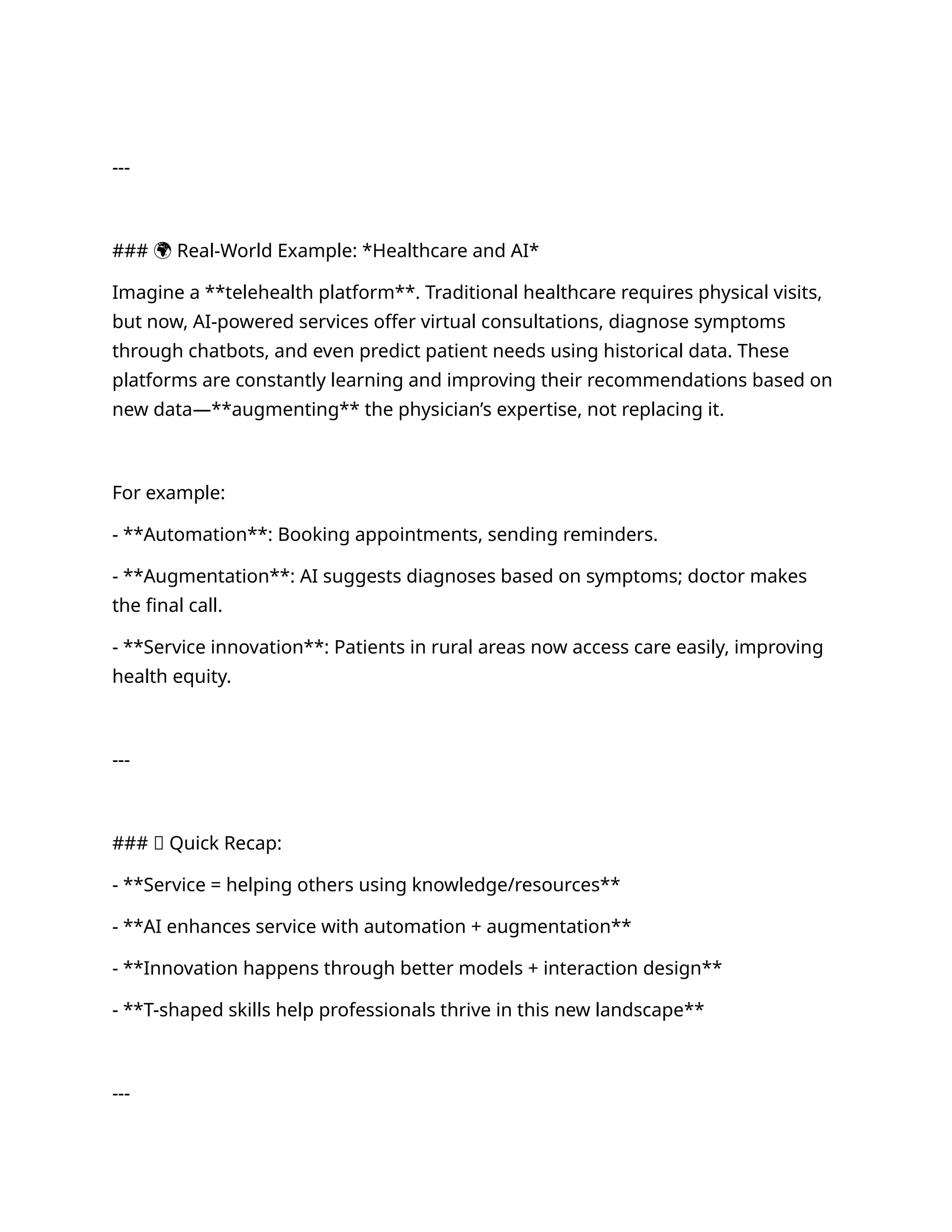 ---
### 🌍 Real-World Example: *Healthcare and AI*
Imagine a **telehealth platform**. Traditional healthcare requires physical visits,
but now, AI-powered services offer virtual consultations, diagnose symptoms
through chatbots, and even predict patient needs using historical data. These
platforms are constantly learning and improving their recommendations based on
new data—**augmenting** the physician’s expertise, not replacing it.
For example:
- **Automation**: Booking appointments, sending reminders.
- **Augmentation**: AI suggests diagnoses based on symptoms; doctor makes
the final call.
- **Service innovation**: Patients in rural areas now access care easily, improving
health equity.
---
### ✅ Quick Recap:
- **Service = helping others using knowledge/resources**
- **AI enhances service with automation + augmentation**
- **Innovation happens through better models + interaction design**
- **T-shaped skills help professionals thrive in this new landscape**
---
 