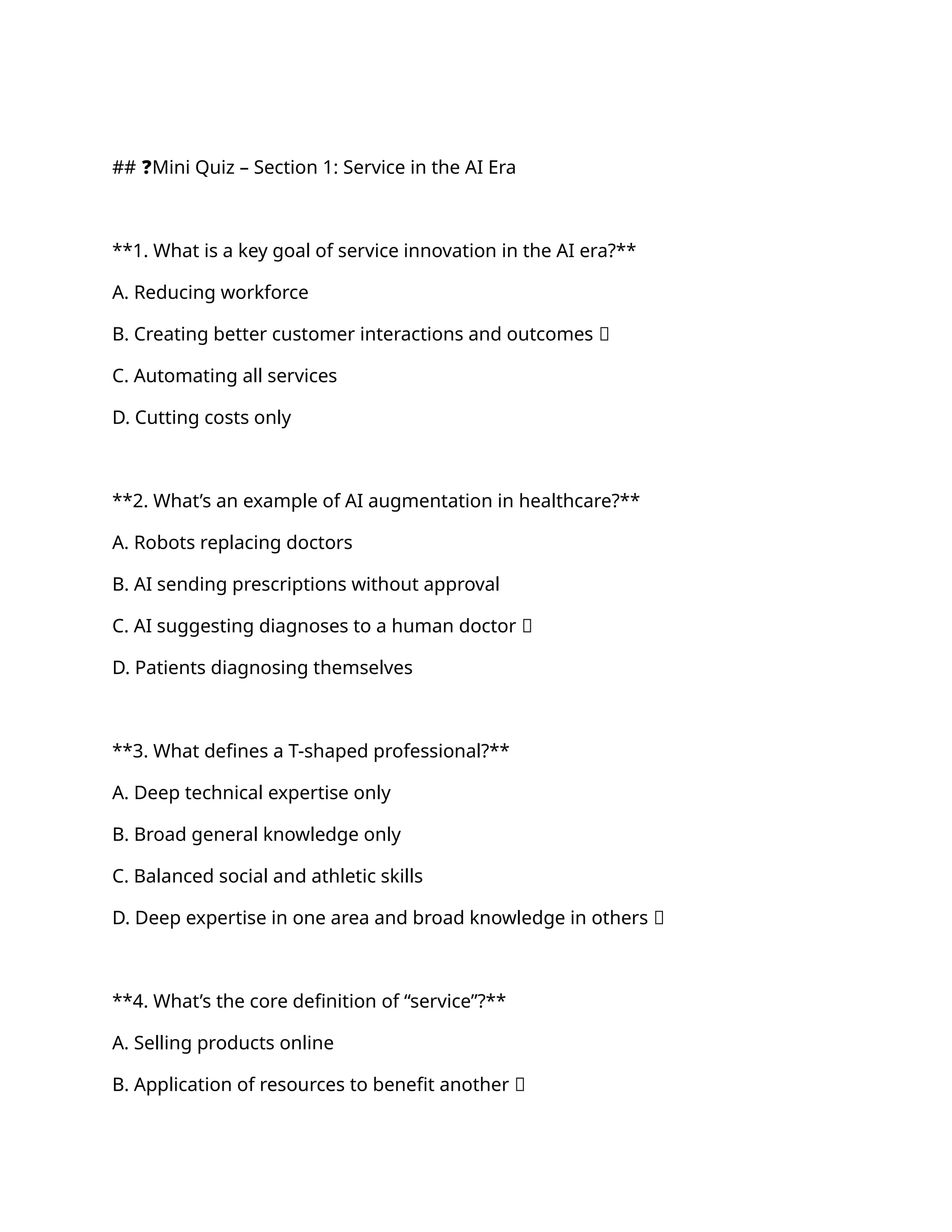 ## ❓Mini Quiz – Section 1: Service in the AI Era
**1. What is a key goal of service innovation in the AI era?**
A. Reducing workforce
B. Creating better customer interactions and outcomes ✅
C. Automating all services
D. Cutting costs only
**2. What’s an example of AI augmentation in healthcare?**
A. Robots replacing doctors
B. AI sending prescriptions without approval
C. AI suggesting diagnoses to a human doctor ✅
D. Patients diagnosing themselves
**3. What defines a T-shaped professional?**
A. Deep technical expertise only
B. Broad general knowledge only
C. Balanced social and athletic skills
D. Deep expertise in one area and broad knowledge in others ✅
**4. What’s the core definition of “service”?**
A. Selling products online
B. Application of resources to benefit another ✅
 