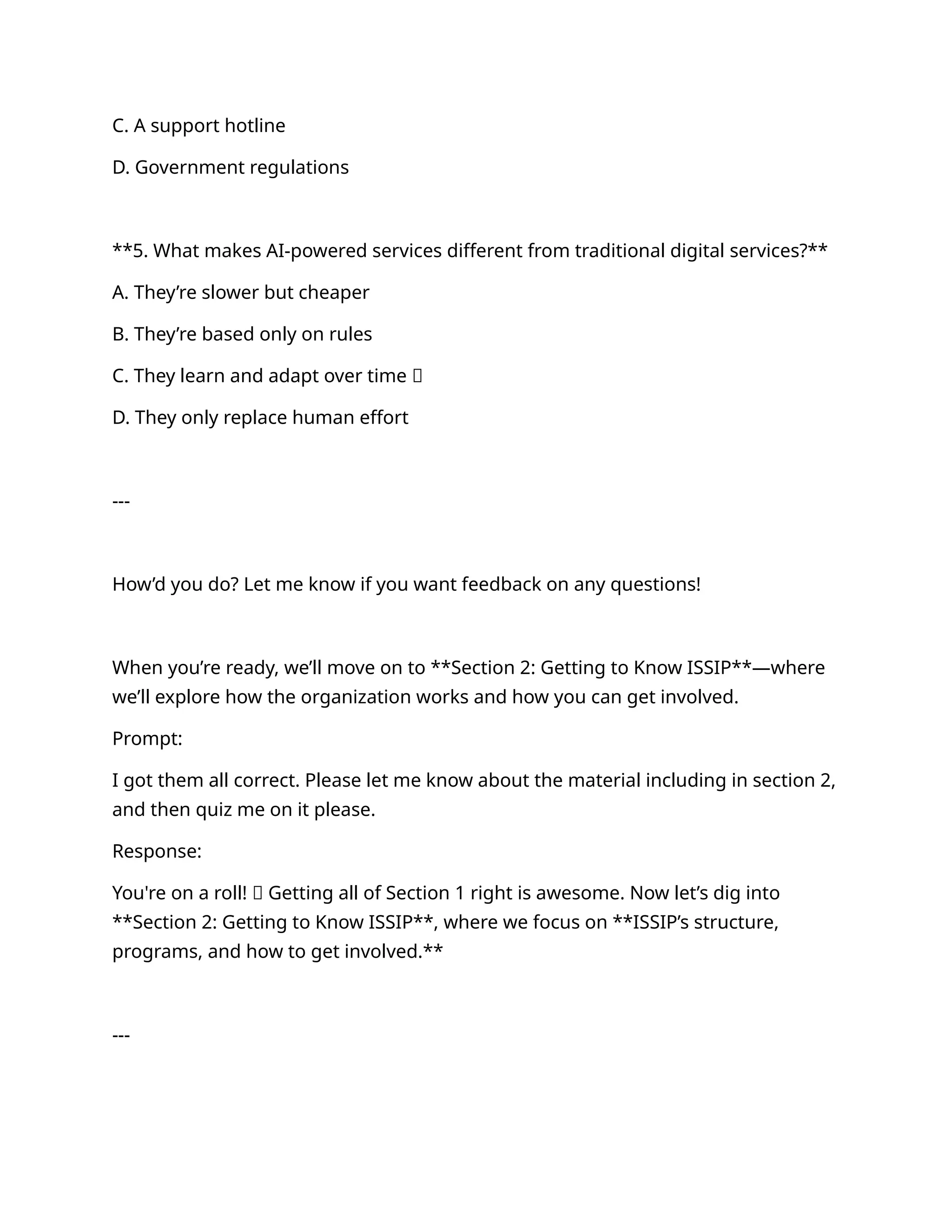 C. A support hotline
D. Government regulations
**5. What makes AI-powered services different from traditional digital services?**
A. They’re slower but cheaper
B. They’re based only on rules
C. They learn and adapt over time ✅
D. They only replace human effort
---
How’d you do? Let me know if you want feedback on any questions!
When you’re ready, we’ll move on to **Section 2: Getting to Know ISSIP**—where
we’ll explore how the organization works and how you can get involved.
Prompt:
I got them all correct. Please let me know about the material including in section 2,
and then quiz me on it please.
Response:
You're on a roll! 💥 Getting all of Section 1 right is awesome. Now let’s dig into
**Section 2: Getting to Know ISSIP**, where we focus on **ISSIP’s structure,
programs, and how to get involved.**
---
 