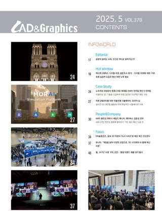 2025. 5 VOL.378
CONTENTS
		 Editorial
17 로봇이 달리는 시대, 인간은 어디로 달려가는가?
		 Hot Window
18		 
캐드앤그래픽스 디지털 트윈 설문조사 분석 : 디지털 트윈에 대한 기대
속에 실질적 도입과 확산 위한 노력 필요
		 Case Study
24		 노트르담 대성당의 영광스러운 복원을 선보인 언리얼 엔진 5 라이팅
		 리얼타임 3D 기술을 도입하여 한층 발전된 프로젝션 매핑 구현
27		 미래 모빌리티를 위한 자율주행 시뮬레이터, 모라이 심
		 실시간 3D 엔진을 활용해 더욱 현실적인 시뮬레이션 구축
		 PeopleCompany
30		 AWS 황민선 파트너 세일즈 매니저, 에티버스 김준성 전무
		 AI와 산업 전문성 결합해 클라우드 기반 제조 혁신 도울 것
		 Focus
34 
DN솔루션즈, 금속 3D 프린터 'DLX 시리즈'로 제조 혁신 선도한다
37 
유니티, “게임을 넘어 다양한 산업으로, 3D 시각화와 AI 통해 혁신
지원”
40 
델, ‘AI PC 시대’ 주도 선언… 통합 브랜드 제품 대거 출시
40
37
24
34
27
INFOWORLD
 