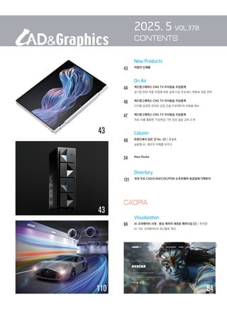New Products
43 이달의 신제품
		 On Air
44 캐드앤그래픽스 CNG TV 지식방송 지상중계
		 공기업 BIM 적용 지침에 따른 설계·시공 프로세스 변화와 대응 전략
46		 캐드앤그래픽스 CNG TV 지식방송 지상중계
		 디지털 공급망 관리로 산업 건설 프로젝트의 비효율 해소
47		 캐드앤그래픽스 CNG TV 지식방송 지상중계
		 의료 AI를 활용한 가상현실 기반 임상 실습 교육 소개
		 Column
48 트렌드에서 얻은 것 No. 23 / 류용효
		 실용형 AI, 제조의 미래를 바꾸다
54 New Books
		 Directory
131 
국내 주요 CAD/CAM/CAE/PDM 소프트웨어 공급업체 디렉토리
Visualization
84		 AI 크리에이터 시대 : 영상 제작의 새로운 패러다임 (2) / 최석영
		 AI 기반 크리에이티브 워크플로 혁신
2025. 5 VOL.378
CONTENTS
84
43
38
43
110
CADPIA
 