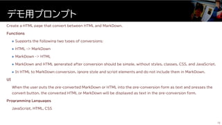 Create a HTML page that convert between HTML and MarkDown.
Functions
 Supports the following two types of conversions:
 HTML -> MarkDown
 MarkDown -> HTML
 MarkDown and HTML generated after conversion should be simple, without styles, classes, CSS, and JavaScript.
 In HTML to MarkDown conversion, ignore style and script elements and do not include them in MarkDown.
UI
When the user puts the pre-converted MarkDown or HTML into the pre-conversion form as text and presses the
convert button, the converted HTML or MarkDown will be displayed as text in the pre-conversion form.
Programming Languages
JavaScript, HTML, CSS
デモ用プロンプト
15
 