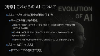 【考察】 これからの AI について
AIエージェントの進化が何を生むか
サービスの在り方の変化
現在: マイクロアーキテクチャーでマイクロ サービスを HTTP/HTTPS で繋
げてシステム構築
近い将来: MCP が、サービスや OS、アプリケーション、Web ページと AI
Agents を繋げていく
「各サービスは MCP だけサポートしてればよくて、 UI が要らなくなる?」
AI → AGI → ASI
ITエンジニアの在り方の変化 35
 