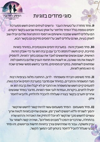 ‫בזוגיות‬ ‫פחדים‬ ‫סוגי‬
‫ממערכת‬ ‫חשש‬ ‫חווים‬ ‫לעיתים‬ ‫גרושים‬ - ‫העבר‬ ‫טעויות‬ ‫על‬ ‫מחזרה‬ ‫פחד‬ .9
.‫הקודם‬ ‫בקשר‬ ‫שביצעו‬ ‫טעויות‬ ‫אותן‬ ‫על‬ ‫מלחזור‬ ‫הפחד‬ ‫בגלל‬ ‫נוספת‬ ‫יחסים‬
‫שוב‬ ‫יובילו‬ ‫שלהם‬ ‫ההתנהגות‬ ‫דפוסי‬ ‫או‬ ‫אישיותם‬ ‫שמבנה‬ ‫לחשוש‬ ‫עלולים‬ ‫הם‬
.‫הבא‬ ‫בקשר‬ ‫גם‬ ‫מזיקים‬ ‫דפוסים‬ ‫על‬ ‫לשוב‬ ‫עלולים‬ ‫ושהם‬ ,‫בעיות‬ ‫לאותן‬
‫בזוגיות‬ ‫במיוחד‬ ,‫אינטנסיבית‬ ‫יחסים‬ ‫במערכת‬ - ‫זהות‬ ‫מאובדן‬ ‫פחד‬ .10
‫הזהות‬ ‫אובדן‬ ‫כדי‬ ‫עד‬ ‫הזוג‬ ‫בת‬/‫בן‬ ‫עם‬ ‫כך‬ ‫כל‬ ‫להתמזג‬ ‫חשש‬ ‫קיים‬ ,‫מחייבת‬
‫להפסיק‬ ,‫הזוגיות‬ ‫בתוך‬ ‫עצמם‬ ‫את‬ ‫לאבד‬ ‫שחוששים‬ ‫אנשים‬ ‫ישנם‬ .‫האישית‬
‫למה‬ ‫בהתאם‬ ‫שלהם‬ ‫העניין‬ ‫תחומי‬ ‫את‬ ‫לשנות‬ ‫או‬ ,‫שאהבו‬ ‫מה‬ ‫את‬ ‫לעשות‬
‫ישכח‬ ‫שאדם‬ ‫ממשי‬ ‫בחשש‬ ‫מדובר‬ ,‫מסוימים‬ ‫במקרים‬ .‫לשותפות‬ ‫שמתאים‬
.‫לזוגיות‬ ‫מחוץ‬ ‫הוא‬ ‫מי‬
‫רבות‬ ‫בציפיות‬ ‫מלווה‬ ‫החתונה‬ ,‫לרוב‬ - ‫ומשפחתי‬ ‫חברתי‬ ‫משיפוט‬ ‫פחד‬ .11
.‫טווח‬ ‫ארוכת‬ ‫יחסים‬ ‫במערכת‬ ‫מדובר‬ ‫אם‬ ‫במיוחד‬ ,‫והחברים‬ ‫המשפחה‬ ‫מצד‬
‫או‬ ‫הזוג‬ ‫בת‬/‫בן‬ ‫את‬ ‫יקבלו‬ ‫לא‬ ‫החברים‬ ‫או‬ ‫שהמשפחה‬ ‫חשש‬ ‫קיים‬ ‫לפעמים‬
‫שאנשים‬ ‫בפחד‬ ‫מדובר‬ .‫הזוגיות‬ ‫אופי‬ ‫לגבי‬ ‫ועמדות‬ ,‫ביקורות‬ ,‫לחצים‬ ‫יפעילו‬
‫לחוסר‬ ‫ולהביא‬ ,‫ולהלחיץ‬ ‫להכביד‬ ‫שעלולה‬ ‫בצורה‬ ‫בקשר‬ ‫יתערבו‬ ‫אחרים‬
.‫איזון‬
‫שהקשר‬ ‫לחשש‬ ‫קשור‬ ‫להיות‬ ‫עשוי‬ ‫משעמום‬ ‫הפחד‬ - ‫משעמום‬ ‫פחד‬ .12
‫ארוך‬ ‫לטווח‬ ‫בזוגיות‬ ‫שחיים‬ ‫אנשים‬ .‫זמן‬ ‫לאורך‬ ‫ריגושים‬ ‫וללא‬ ‫לשגרתי‬ ‫יהפוך‬
‫שהיו‬ ‫והרגש‬ ‫האנרגיה‬ ‫את‬ ‫להחזיק‬ ‫יוכל‬ ‫לא‬ ‫שהקשר‬ ‫מכך‬ ‫לחשוש‬ ‫עשויים‬
‫על‬ ‫לשמור‬ ‫קשה‬ ‫ושיהיה‬ ,"‫מאליהם‬ ‫ל"מובנים‬ ‫יהפכו‬ ‫שהדברים‬ ,‫בהתחלה‬
‫פחד‬ ‫זהו‬ ,‫ובריגושים‬ ‫חדשות‬ ‫בחוויות‬ ‫צורך‬ ‫שמרגישים‬ ‫מי‬ ‫עבור‬ .‫ותשוקה‬ ‫עניין‬
.‫הקשר‬ ‫המשך‬ ‫לגבי‬ ‫ביטחון‬ ‫לחוסר‬ ‫להוביל‬ ‫שעלול‬ ‫טבעי‬
‫בס"ד‬
 