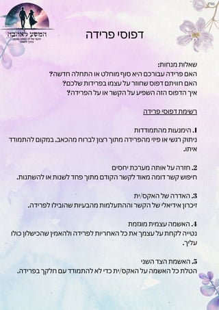 ‫פרידה‬ ‫דפוסי‬
:‫מנחות‬ ‫שאלות‬
?‫חדשה‬ ‫התחלה‬ ‫או‬ ‫מוחלט‬ ‫סוף‬ ‫היא‬ ‫עבורכם‬ ‫פרידה‬ ‫האם‬
?‫שלכם‬ ‫בפרידות‬ ‫עצמו‬ ‫על‬ ‫שחוזר‬ ‫דפוס‬ ‫חוויתם‬ ‫האם‬
?‫הפרידה‬ ‫על‬ ‫או‬ ‫הקשר‬ ‫על‬ ‫השפיע‬ ‫הזה‬ ‫הדפוס‬ ‫איך‬
‫פרידה‬ ‫דפוסי‬ ‫רשימת‬
‫מהתמודדות‬ ‫הימנעות‬ .1
‫להתמודד‬ ‫במקום‬ ,‫מהכאב‬ ‫לברוח‬ ‫רצון‬ ‫מתוך‬ ‫מהפרידה‬ ‫פיזי‬ ‫או‬ ‫רגשי‬ ‫ניתוק‬
.‫איתו‬
‫יחסים‬ ‫מערכת‬ ‫אותה‬ ‫על‬ ‫חזרה‬ .2
.‫להשתנות‬ ‫או‬ ‫לשנות‬ ‫פחד‬ ‫מתוך‬ ‫הקודם‬ ‫לקשר‬ ‫מאוד‬ ‫דומה‬ ‫קשר‬ ‫חיפוש‬
‫ית‬/‫האקס‬ ‫של‬ ‫האדרה‬ .3
.‫לפרידה‬ ‫שהובילו‬ ‫מהבעיות‬ ‫וההתעלמות‬ ‫הקשר‬ ‫של‬ ‫אידיאלי‬ ‫זיכרון‬
‫מוגזמת‬ ‫עצמית‬ ‫האשמה‬ .4
‫כולו‬ ‫שהכישלון‬ ‫ולהאמין‬ ‫לפרידה‬ ‫האחריות‬ ‫כל‬ ‫את‬ ‫עצמך‬ ‫על‬ ‫לקחת‬ ‫נטייה‬
.‫עליך‬
‫השני‬ ‫הצד‬ ‫האשמת‬ .5
.‫בפרידה‬ ‫חלקך‬ ‫עם‬ ‫להתמודד‬ ‫לא‬ ‫כדי‬ ‫ית‬/‫האקס‬ ‫על‬ ‫האשמה‬ ‫כל‬ ‫הטלת‬
‫בס"ד‬
 