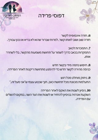 ‫פרידה‬ ‫דפוסי‬
‫לקשר‬ ‫אינסופית‬ ‫חזרה‬ .6
.‫עבורך‬ ‫נכון‬ ‫או‬ ‫בריא‬ ‫לא‬ ‫שהוא‬ ‫שברור‬ ‫למרות‬ ,‫קשר‬ ‫לאותו‬ ‫ושוב‬ ‫שוב‬ ‫חזרה‬
‫לכאב‬ ‫התמכרות‬ .7
‫לשחרר‬ ‫בלי‬ ,‫מהקשר‬ ‫משמעות‬ ‫תחושת‬ ‫על‬ ‫לשמור‬ ‫כדרך‬ ‫בכאב‬ ‫התמקדות‬
.‫אותו‬
‫חדש‬ ‫בקשר‬ ‫מידי‬ ‫נחמה‬ ‫חיפוש‬ .8
.‫הפרידה‬ ‫לאחר‬ ‫ריקנות‬ ‫מתחושת‬ ‫להימנע‬ ‫כדי‬ ‫חדש‬ ‫לקשר‬ ‫מהירה‬ ‫כניסה‬
‫רגש‬ ‫מכל‬ ‫מוחלט‬ ‫ניתוק‬ .9
".‫זה‬ ‫מעל‬ ‫ש"אני‬ ‫עצמי‬ ‫שכנוע‬ ‫תוך‬ ,‫כאב‬ ‫תחושת‬ ‫מכל‬ ‫מכוונת‬ ‫התעלמות‬
‫הפרידה‬ ‫לאחר‬ ‫האקס‬ ‫את‬ ‫לשנות‬ ‫ניסיון‬ .10
‫להשלים‬ ‫במקום‬ ,‫השני‬ ‫הצד‬ ‫את‬ ‫לשנות‬ ‫או‬ ‫להחזיר‬ ‫בניסיון‬ ‫אנרגיה‬ ‫השקעת‬
.‫הפרידה‬ ‫עם‬
‫בס"ד‬
 