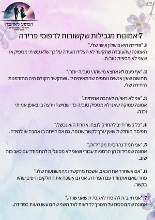‫פרידה‬ ‫לדפוסי‬ ‫שקשורות‬ ‫מגבילות‬ ‫אמונות‬ 7
".‫שלי‬ ‫אישי‬ ‫כישלון‬ ‫היא‬ ‫"פרידה‬ .1
‫או‬ ‫מספיק‬ ‫עשיתי‬ ‫שלא‬ ‫כך‬ ‫על‬ ‫מעידה‬ ‫הצליח‬ ‫לא‬ ‫שהקשר‬ ‫שהעובדה‬ ‫האמונה‬
.‫ה‬/‫טוב‬ ‫מספיק‬ ‫לא‬ ‫שאני‬
".‫יותר‬ ‫ה‬/‫טוב‬ ‫י‬/‫מישהו‬ ‫אמצא‬ ‫לא‬ ‫פעם‬ ‫"אף‬ .2
‫ההזדמנות‬ ‫היה‬ ‫הקודם‬ ‫ושהקשר‬ ,‫לי‬ ‫שמתאימים‬ ‫נוספים‬ ‫אנשים‬ ‫שאין‬ ‫תחושה‬
.‫שלי‬ ‫היחידה‬
".‫אמיתית‬ ‫לאהבה‬ ‫ה‬/‫ראוי‬ ‫לא‬ ‫"אני‬ .3
‫אמיתי‬ ‫באופן‬ ‫בי‬ ‫ירצה‬ ‫שמישהו‬ ‫כדי‬ ‫ה‬/‫טוב‬ ‫מספיק‬ ‫לא‬ ‫שאני‬ ‫עמוקה‬ ‫אמונה‬
.‫וכנה‬
".‫נכשל‬ ‫הוא‬ ‫אחרת‬ ,‫לנצח‬ ‫להחזיק‬ ‫חייב‬ ‫קשר‬ ‫"כל‬ .4
.‫למידה‬ ‫או‬ ‫אהבה‬ ‫בו‬ ‫הייתה‬ ‫אם‬ ‫גם‬ ,‫שנגמר‬ ‫לקשר‬ ‫ערך‬ ‫שאין‬ ‫מוחלטת‬ ‫תפיסה‬
".‫מפרידות‬ ‫ת‬/‫נהרס‬ ‫תמיד‬ ‫"אני‬ .5
‫כזה‬ ‫כאב‬ ‫עם‬ ‫להתמודד‬ ‫ת‬/‫מסוגל‬ ‫לא‬ ‫ושאני‬ ‫עבורי‬ ‫הרסניות‬ ‫הן‬ ‫שפרידות‬ ‫אמונה‬
.‫שוב‬
".‫שלו‬ ‫ומהמשמעות‬ ‫מהקשר‬ ‫אשכח‬ ,‫הכאב‬ ‫את‬ ‫אשחרר‬ ‫"אם‬ .6
‫שהיו‬ ‫היפים‬ ‫החלקים‬ ‫את‬ ‫אשכח‬ ‫גם‬ ‫אני‬ ,‫הפרידה‬ ‫עם‬ ‫אתמודד‬ ‫שאם‬ ‫פחד‬
.‫בקשר‬
".‫שווה‬ ‫שאני‬ ‫ית‬/‫לאקס‬ ‫להוכיח‬ ‫ת‬/‫חייב‬ ‫"אני‬ .7
.‫בפרידה‬ ‫טעות‬ ‫עשו‬ ‫שהם‬ ‫השני‬ ‫לצד‬ ‫להראות‬ ‫הצורך‬ ‫על‬ ‫שמבוססת‬ ‫אמונה‬
‫בס"ד‬
 