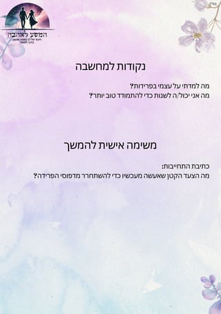 ‫למחשבה‬ ‫נקודות‬
?‫בפרידות‬ ‫עצמי‬ ‫על‬ ‫למדתי‬ ‫מה‬
?‫יותר‬ ‫טוב‬ ‫להתמודד‬ ‫כדי‬ ‫לשנות‬ ‫ה‬/‫יכול‬ ‫אני‬ ‫מה‬
‫בס"ד‬
‫להמשך‬ ‫אישית‬ ‫משימה‬
:‫התחייבות‬ ‫כתיבת‬
?‫הפרידה‬ ‫מדפוסי‬ ‫להשתחרר‬ ‫כדי‬ ‫מעכשיו‬ ‫שאעשה‬ ‫הקטן‬ ‫הצעד‬ ‫מה‬
 