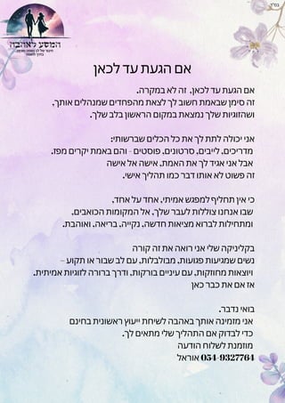 ‫לכאן‬ ‫עד‬ ‫הגעת‬ ‫אם‬
.‫במקרה‬ ‫לא‬ ‫זה‬ ,‫לכאן‬ ‫עד‬ ‫הגעת‬ ‫אם‬
,‫אותך‬ ‫שמנהלים‬ ‫מהפחדים‬ ‫לצאת‬ ‫לך‬ ‫חשוב‬ ‫שבאמת‬ ‫סימן‬ ‫זה‬
.‫שלך‬ ‫בלב‬ ‫הראשון‬ ‫במקום‬ ‫נמצאת‬ ‫שלך‬ ‫ושהזוגיות‬
:‫שברשותי‬ ‫הכלים‬ ‫כל‬ ‫את‬ ‫לך‬ ‫לתת‬ ‫יכולה‬ ‫אני‬
.‫מפז‬ ‫יקרים‬ ‫באמת‬ ‫והם‬ - ‫פוסטים‬ ,‫סרטונים‬ ,‫לייבים‬ ,‫מדריכים‬
‫אישה‬ ‫אל‬ ‫אישה‬ ,‫האמת‬ ‫את‬ ‫לך‬ ‫אגיד‬ ‫אני‬ ‫אבל‬
.‫אישי‬ ‫תהליך‬ ‫כמו‬ ‫דבר‬ ‫אותו‬ ‫לא‬ ‫פשוט‬ ‫זה‬
,‫אחד‬ ‫על‬ ‫אחד‬ ,‫אמיתי‬ ‫למפגש‬ ‫תחליף‬ ‫אין‬ ‫כי‬
,‫הכואבים‬ ‫המקומות‬ ‫אל‬ ,‫שלך‬ ‫לעבר‬ ‫צוללות‬ ‫אנחנו‬ ‫שבו‬
.‫ואוהבת‬ ,‫בריאה‬ ,‫נקייה‬ ,‫חדשה‬ ‫מציאות‬ ‫לברוא‬ ‫ומתחילות‬
‫קורה‬ ‫זה‬ ‫את‬ ‫רואה‬ ‫אני‬ ‫שלי‬ ‫בקליניקה‬
– ‫תקוע‬ ‫או‬ ‫שבור‬ ‫לב‬ ‫עם‬ ,‫מבולבלות‬ ,‫פגועות‬ ‫שמגיעות‬ ‫נשים‬
.‫אמיתית‬ ‫לזוגיות‬ ‫ברורה‬ ‫ודרך‬ ,‫בורקות‬ ‫עיניים‬ ‫עם‬ ,‫מחוזקות‬ ‫ויוצאות‬
‫כאן‬ ‫כבר‬ ‫את‬ ‫אם‬ ‫אז‬
.‫נדבר‬ ‫בואי‬
‫בחינם‬ ‫ראשונית‬ ‫ייעוץ‬ ‫לשיחת‬ ‫באהבה‬ ‫אותך‬ ‫מזמינה‬ ‫אני‬
.‫לך‬ ‫מתאים‬ ‫שלי‬ ‫התהליך‬ ‫אם‬ ‫לבדוק‬ ‫כדי‬
‫הודעה‬ ‫לשלוח‬ ‫מוזמנת‬
‫אוראל‬ 054-9327764
‫בס"ד‬
 