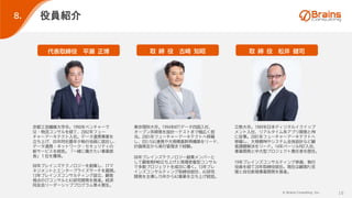 © Brains Consulting, Inc. 16
役員紹介
８.
取 締 役 古崎 知昭
代表取締役 平瀬 正博
京都工芸繊維大学卒。1990年ベンチャーで
SE・物流コンサルを経て、2002年フュー
チャーアーキテクト入社。データ連携事業を
立ち上げ、05年同社最年少執行役員に就任し、
データ連携・ネットワーク・セキュリティの
新サービスを統括。「一緒に働きたい事業部
長」１位を獲得。
08年ブレインズテクノロジーを創業し、ITマ
ネジメントとエンタープライズサーチを展開。
13年ブレインズコンサルティング設立、顧客
視点のITコンサルとAI研究開発を推進。経済
同友会リーダーシッププログラム第４期生。
取 締 役 松井 健司
東京理科大卒。1994年NTTデータ四国入社、
オープン系開発を設計～テストまで幅広く担
当。2001年フューチャーアーキテクトへ移籍
し、EDI/EAI連携や大規模基幹再構築をリード、
計画策定から実行管理まで経験。
08年ブレインズテクノロジー創業メンバーと
して顧客側PMO立ち上げと現場密着型コンサル
で多数プロジェクトを成功に導く。13年ブレ
インズコンサルティング取締役就任、AI研究
開発を主導し15年からAI事業を立ち上げ統括。
立教大卒。1989年日本ディジタルイクイップ
メント入社、リアルタイム系アプリ開発とPM
に従事。2001年フューチャーアーキテクトへ
移籍し、大規模PMやシステム全体設計など顧
客課題解決をリード。14年パーソルP&T入社、
事業開発と中大型プロジェクト責任者を歴任。
19年ブレインズコンサルティング参画、執行
役員を経て20年取締役就任。現在は顧客PJ支
援と自社新規事業開発を推進。
 