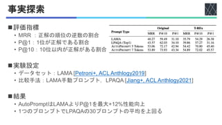 事実探索
◼評価指標
• MRR ：正解の順位の逆数の割合
• P@1：1位が正解である割合
• P@10：10位以内が正解がある割合
◼実験設定
• データセット：LAMA [Petroni+, ACL Anthlogy2019]
• 比較手法：LAMA手動プロンプト，LPAQA [Jiang+, ACL Anthlogy2021]
◼結果
• AutoPromptはLAMAよりP@1を最大+12%性能向上
• 1つのプロンプトでLPAQAの30プロンプトの平均を上回る
 