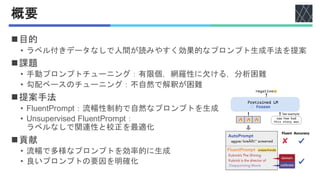 概要
◼目的
• ラベル付きデータなしで人間が読みやすく効果的なプロンプト生成手法を提案
◼課題
• 手動プロンプトチューニング：有限個，網羅性に欠ける，分析困難
• 勾配ベースのチューニング：不自然で解釈が困難
◼提案手法
• FluentPrompt：流暢性制約で自然なプロンプトを生成
• Unsupervised FluentPrompt：
ラベルなしで関連性と校正を最適化
◼貢献
• 流暢で多様なプロンプトを効率的に生成
• 良いプロンプトの要因を明確化
 