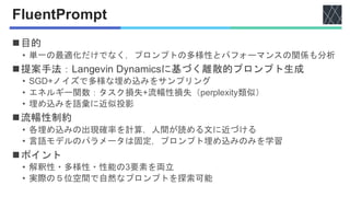 FluentPrompt
◼目的
• 単一の最適化だけでなく，プロンプトの多様性とパフォーマンスの関係も分析
◼提案手法：Langevin Dynamicsに基づく離散的プロンプト生成
• SGD+ノイズで多様な埋め込みをサンプリング
• エネルギー関数：タスク損失+流暢性損失（perplexity類似）
• 埋め込みを語彙に近似投影
◼流暢性制約
• 各埋め込みの出現確率を計算，人間が読める文に近づける
• 言語モデルのパラメータは固定，プロンプト埋め込みのみを学習
◼ポイント
• 解釈性・多様性・性能の3要素を両立
• 実際の５位空間で自然なプロンプトを探索可能
 