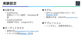 実験設定
◼比較手法
• AutoPrompt：
貪欲なトークン選択・Verbalizer考
慮
• AutoPromptSGD：
勾配降下のみ，Langevinなし
◼ターゲットタスク
• 感情分析[McAuley&Leskovec, 2013], [Socher+, 2013]
• トピック分類[Zhang+, 2015]
◼モデル
• GPT-2 Large(774Mパラメータ)
[Radford+, 2019]
• 最適化手法：AdamW[LoshChilov&Hutter, 2018]
◼アブレーション
• ノイズなし，流動性制約なし
 