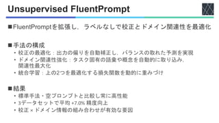 Unsupervised FluentPrompt
◼FluentPromptを拡張し，ラベルなしで校正とドメイン関連性を最適化
◼手法の構成
• 校正の最適化：出力の偏りを自動補正し，バランスの取れた予測を実現
• ドメイン関連性強化：タスク固有の語彙や概念を自動的に取り込み，
関連性最大化
• 統合学習：上の2つを最適化する損失関数を動的に重みづけ
◼結果
• 標準手法・空プロンプトと比較し常に高性能
• 3データセットで平均 +7.0% 精度向上
• 校正 × ドメイン情報の組み合わせが有効な要因
 